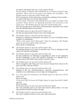 no matter how many they are- to the course of God.
             He then asked, “O people, which individuals do you regard as pauper?” They
             answered, “Those who do not possess any fortune are the paupers.” The
             Prophet (peace be upon him and his family) said:
             The true pauper is that who does not provide anything of his wealth –
             no matter how big it is- for the sake of God.
             He then asked, “O people, which individuals do you regard as strong?” They
             answered, “Those who are too physically powerful to be overcome are the
             strong ones.” The Prophet (peace be upon him and his family) said:
             The true strong one is that whose self-possession dominates his wrath
             that the Shaitan plants in his heart.
     87.     The Prophet (peace be upon him and his family) said:
             He who acts ignorantly thwarts more than doing well.
     88.     The Prophet (peace be upon him and his family) said:
             Sitting in a mosque in waiting for the prayer is a sort of worship unless
             a matter is committed?
             “What is that matter, God’s Messenger?” asked the attendants. The Prophet
             (peace be upon him and his family) answered:
             That matter is backbiting.
     89.     The Prophet (peace be upon him and his family) said:
             The fasting person is in state of worship even if he is sleeping in bed
             unless he commits backbiting.
     90.     The Prophet (peace be upon him and his family) said:
             He who publicizes an evildoing is (regarded) as same as the originator
             (of that evildoing). A man who imputes dishonor to a Muslim for a
             matter will not die before that matter is stuck to him.
     91.     The Prophet (peace be upon him and his family) said:
             Three categories will wrong you if you do not wrong them: they are the
             lows, the wife, and the servant.
     92.     The Prophet (peace be upon him and his family) said:
             Solidity of the eye, hardheartedness, excessive acquisitiveness, and
             insistence on committing a sin are signs of unhappiness.
     93.     As a man asked for instructions, the Prophet (peace be upon him and his
             family) said:
             Never be angry.
             As the man asked for more, the Prophet (peace be upon him and his family)
             repeated:
             Never be angry.
             The Prophet (peace be upon him and his family) then added:
             The true powerful man is not that who throws others down. It is that
             who possess himself in (states of) rage.
     94.     The Prophet (peace be upon him and his family) said:
             The most complete believer is the most well-mannered.

Presented by www.ziaraat.com
 