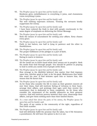 95.     The Prophet (peace be upon him and his family) said:
             Kindness gives embellishment to everything it joins, and clumsiness
             ruins everything it joins.
     96.     The Prophet (peace be upon him and his family) said:
             The well clothing expresses richness. Treating the servants kindly
             suppresses the enemy.
     97.     The Prophet (peace be upon him and his family) said:
             I have been ordered (by God) to deal with people courteously in the
             same degree of emphasis on delivering the Divine Message.
     98.     The Prophet (peace be upon him and his family) said:
             Seek the means of concealment for settling your affairs. Envy chases
             every grace.
     99.     The Prophet (peace be upon him and his family) said:
             Faith is two halves; one half is lying in patience and the other in
             thankfulness.
     100. The Prophet (peace be upon him and his family) said:
          The proper fulfillment of the pledges is a part of faith.
     101. The Prophet (peace be upon him and his family) said:
          Eating in marts is lowness.
     102. The Prophet (peace be upon him and his family) said:
          All the needs are in God’s hand while their means are in people’s. Seek
          the needs from God through people. You should be patient in praying
          to God to settle you needs even if people settle them.
     103. The Prophet (peace be upon him and his family) said:
          How strange is the (faithful) believer! Any matter that God imposes
          upon him, whether good or bad, is for his good. Misfortunes that befall
          him remit his sins. If God bestows upon him or honors him, this
          means that He favors him.
     104. The Prophet (peace be upon him and his family) said:
          As for those who consider the life to come as their greatest concern all
          over their times, God will institute feeling of richness in their heart,
          arrange their affairs, and prolongs their ages until they receive the
          sustenance that is dedicated to them completely. As for those who
          consider the attainment of the worldly pleasures as their greatest
          concern, God will institute poverty between their eyes, disarrange their
          affairs, and give them nothing more than their limited shares.
     105. As a man asked him about the party of his umma, the Prophet (peace be
             upon him and his family) said:
             The party of my umma is the community of the right, regardless of
             their little number.
     106. The Prophet (peace be upon him and his family) said:
          God will definitely fulfill the promise that He takes, but if He threatens
          a punishment, He will have the option to do it or not.

Presented by www.ziaraat.com
 