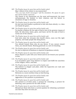 107. The Prophet (peace be upon him and his family) asked:
          May I inform of the closest to my mannerism?
             “Yes, you man, God’s messenger,” said the attendants. He (peace be upon
             him and his family) expressed:
             The closest to my mannerism are the most well-mannered, the most
             self-possessed, the kindest to their relatives, and the fairest in
             situations of rage or situation.
     108. The Prophet (peace be upon him and his family) said:
          He who eats and thanks is preferred to him who fasts silently –i.e. does
          not thank the grace-.
     109. The Prophet (peace be upon him and his family) said:
          To cherish a believer for the sake of God is one of the greatest classes of
          faith. He who loves, hates, gives, and bans—all for the sake of God is
          surely one of the choices.
     110. The Prophet (peace be upon him and his family) said:
          God loves most the servants who benefit others, carry out His right
          properly, and make people like doing favors.
     111. The Prophet (peace be upon him and his family) said:
          You should reward them who do you favors. If you cannot reward
          them, you should thank. Showing gratitude is a sort of rewarding.
     112. The Prophet (peace be upon him and his family) said:
          He who is deprived of kindness is deprived of goodness entirely.
     113. The Prophet (peace be upon him and his family) said:
          Never dispute or joke with your friend and do not breach your promise
          to him.
     114. The Prophet (peace be upon him and his family) said:
          It is incumbent upon every believer to respect and fulfill the sanctities
          of the religion, ethics, and food.
     115. The Prophet (peace be upon him and his family) said:
          The believer is chipper and joker, while the hypocrites are rude and
          quick-tempered.
     116. The Prophet (peace be upon him and his family) said:
          Richness is a most excellent help on God-fearing.
     117. The Prophet (peace be upon him and his family) said:
          Aggression is the quickest in punishment.
     118. The Prophet (peace be upon him and his family) said:
          The present is of three sorts; a present for rewarding, a present for
          flattering, and a present for the sake of God.
     119. The Prophet (peace be upon him and his family) said:
          Blessed are those who leave a current passion for obtaining a promised
          one that they have not seen yet.

Presented by www.ziaraat.com
 