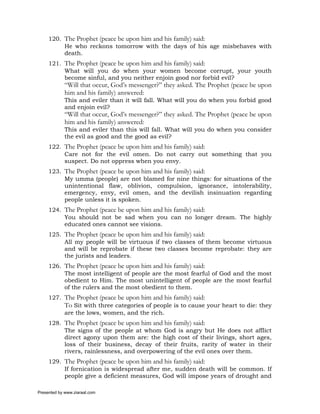 120. The Prophet (peace be upon him and his family) said:
          He who reckons tomorrow with the days of his age misbehaves with
          death.
     121. The Prophet (peace be upon him and his family) said:
          What will you do when your women become corrupt, your youth
          become sinful, and you neither enjoin good nor forbid evil?
             “Will that occur, God’s messenger?” they asked. The Prophet (peace be upon
             him and his family) answered:
             This and eviler than it will fall. What will you do when you forbid good
             and enjoin evil?
             “Will that occur, God’s messenger?” they asked. The Prophet (peace be upon
             him and his family) answered:
             This and eviler than this will fall. What will you do when you consider
             the evil as good and the good as evil?
     122. The Prophet (peace be upon him and his family) said:
          Care not for the evil omen. Do not carry out something that you
          suspect. Do not oppress when you envy.
     123. The Prophet (peace be upon him and his family) said:
          My umma (people) are not blamed for nine things: for situations of the
          unintentional flaw, oblivion, compulsion, ignorance, intolerability,
          emergency, envy, evil omen, and the devilish insinuation regarding
          people unless it is spoken.
     124. The Prophet (peace be upon him and his family) said:
          You should not be sad when you can no longer dream. The highly
          educated ones cannot see visions.
     125. The Prophet (peace be upon him and his family) said:
          All my people will be virtuous if two classes of them become virtuous
          and will be reprobate if these two classes become reprobate: they are
          the jurists and leaders.
     126. The Prophet (peace be upon him and his family) said:
          The most intelligent of people are the most fearful of God and the most
          obedient to Him. The most unintelligent of people are the most fearful
          of the rulers and the most obedient to them.
     127. The Prophet (peace be upon him and his family) said:
          To Sit with three categories of people is to cause your heart to die: they
          are the lows, women, and the rich.
     128. The Prophet (peace be upon him and his family) said:
          The signs of the people at whom God is angry but He does not afflict
          direct agony upon them are: the high cost of their livings, short ages,
          loss of their business, decay of their fruits, rarity of water in their
          rivers, rainlessness, and overpowering of the evil ones over them.
     129. The Prophet (peace be upon him and his family) said:
          If fornication is widespread after me, sudden death will be common. If
          people give a deficient measures, God will impose years of drought and

Presented by www.ziaraat.com
 