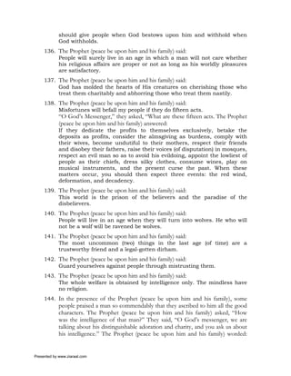 should give people when God bestows upon him and withhold when
             God withholds.
     136. The Prophet (peace be upon him and his family) said:
          People will surely live in an age in which a man will not care whether
          his religious affairs are proper or not as long as his worldly pleasures
          are satisfactory.
     137. The Prophet (peace be upon him and his family) said:
          God has molded the hearts of His creatures on cherishing those who
          treat them charitably and abhorring those who treat them nastily.
     138. The Prophet (peace be upon him and his family) said:
          Misfortunes will befall my people if they do fifteen acts.
             “O God’s Messenger,” they asked, “What are these fifteen acts. The Prophet
             (peace be upon him and his family) answered:
             If they dedicate the profits to themselves exclusively, betake the
             deposits as profits, consider the almsgiving as burdens, comply with
             their wives, become undutiful to their mothers, respect their friends
             and disobey their fathers, raise their voices (of disputation) in mosques,
             respect an evil man so as to avoid his evildoing, appoint the lowliest of
             people as their chiefs, dress silky clothes, consume wines, play on
             musical instruments, and the present curse the past. When these
             matters occur, you should then expect three events: the red wind,
             deformation, and decadency.
     139. The Prophet (peace be upon him and his family) said:
          This world is the prison of the believers and the paradise of the
          disbelievers.
     140. The Prophet (peace be upon him and his family) said:
          People will live in an age when they will turn into wolves. He who will
          not be a wolf will be ravened be wolves.
     141. The Prophet (peace be upon him and his family) said:
          The most uncommon (two) things in the last age (of time) are a
          trustworthy friend and a legal-gotten dirham.
     142. The Prophet (peace be upon him and his family) said:
          Guard yourselves against people through mistrusting them.
     143. The Prophet (peace be upon him and his family) said:
          The whole welfare is obtained by intelligence only. The mindless have
          no religion.
     144. In the presence of the Prophet (peace be upon him and his family), some
             people praised a man so commendably that they ascribed to him all the good
             characters. The Prophet (peace be upon him and his family) asked, “How
             was the intelligence of that man?” They said, “O God’s messenger, we are
             talking about his distinguishable adoration and charity, and you ask us about
             his intelligence.” The Prophet (peace be upon him and his family) worded:


Presented by www.ziaraat.com
 