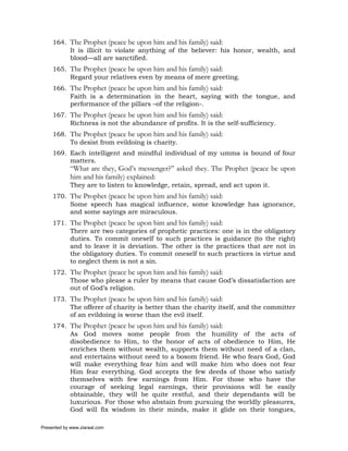 164. The Prophet (peace be upon him and his family) said:
          It is illicit to violate anything of the believer: his honor, wealth, and
          blood—all are sanctified.
     165. The Prophet (peace be upon him and his family) said:
          Regard your relatives even by means of mere greeting.
     166. The Prophet (peace be upon him and his family) said:
          Faith is a determination in the heart, saying with the tongue, and
          performance of the pillars –of the religion-.
     167. The Prophet (peace be upon him and his family) said:
          Richness is not the abundance of profits. It is the self-sufficiency.
     168. The Prophet (peace be upon him and his family) said:
          To desist from evildoing is charity.
     169. Each intelligent and mindful individual of my umma is bound of four
          matters.
             “What are they, God’s messenger?” asked they. The Prophet (peace be upon
             him and his family) explained:
             They are to listen to knowledge, retain, spread, and act upon it.
     170. The Prophet (peace be upon him and his family) said:
          Some speech has magical influence, some knowledge has ignorance,
          and some sayings are miraculous.
     171. The Prophet (peace be upon him and his family) said:
          There are two categories of prophetic practices: one is in the obligatory
          duties. To commit oneself to such practices is guidance (to the right)
          and to leave it is deviation. The other is the practices that are not in
          the obligatory duties. To commit oneself to such practices is virtue and
          to neglect them is not a sin.
     172. The Prophet (peace be upon him and his family) said:
          Those who please a ruler by means that cause God’s dissatisfaction are
          out of God’s religion.
     173. The Prophet (peace be upon him and his family) said:
          The offerer of charity is better than the charity itself, and the committer
          of an evildoing is worse than the evil itself.
     174. The Prophet (peace be upon him and his family) said:
          As God moves some people from the humility of the acts of
          disobedience to Him, to the honor of acts of obedience to Him, He
          enriches them without wealth, supports them without need of a clan,
          and entertains without need to a bosom friend. He who fears God, God
          will make everything fear him and will make him who does not fear
          Him fear everything. God accepts the few deeds of those who satisfy
          themselves with few earnings from Him. For those who have the
          courage of seeking legal earnings, their provisions will be easily
          obtainable, they will be quite restful, and their dependants will be
          luxurious. For those who abstain from pursuing the worldly pleasures,
          God will fix wisdom in their minds, make it glide on their tongues,

Presented by www.ziaraat.com
 