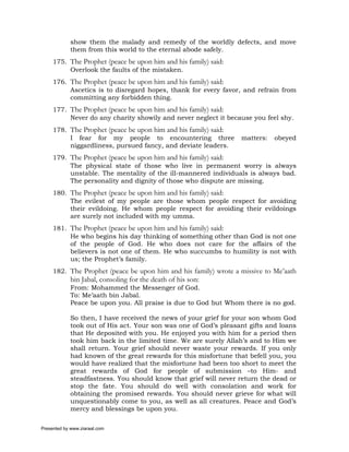 show them the malady and remedy of the worldly defects, and move
             them from this world to the eternal abode safely.
     175. The Prophet (peace be upon him and his family) said:
          Overlook the faults of the mistaken.
     176. The Prophet (peace be upon him and his family) said:
          Ascetics is to disregard hopes, thank for every favor, and refrain from
          committing any forbidden thing.
     177. The Prophet (peace be upon him and his family) said:
          Never do any charity showily and never neglect it because you feel shy.
     178. The Prophet (peace be upon him and his family) said:
          I fear for my people to encountering three              matters:   obeyed
          niggardliness, pursued fancy, and deviate leaders.
     179. The Prophet (peace be upon him and his family) said:
          The physical state of those who live in permanent worry is always
          unstable. The mentality of the ill-mannered individuals is always bad.
          The personality and dignity of those who dispute are missing.
     180. The Prophet (peace be upon him and his family) said:
          The evilest of my people are those whom people respect for avoiding
          their evildoing. He whom people respect for avoiding their evildoings
          are surely not included with my umma.
     181. The Prophet (peace be upon him and his family) said:
          He who begins his day thinking of something other than God is not one
          of the people of God. He who does not care for the affairs of the
          believers is not one of them. He who succumbs to humility is not with
          us; the Prophet’s family.
     182. The Prophet (peace be upon him and his family) wrote a missive to Me’aath
             bin Jabal, consoling for the death of his son:
             From: Mohammed the Messenger of God.
             To: Me’aath bin Jabal.
             Peace be upon you. All praise is due to God but Whom there is no god.

             So then, I have received the news of your grief for your son whom God
             took out of His act. Your son was one of God’s pleasant gifts and loans
             that He deposited with you. He enjoyed you with him for a period then
             took him back in the limited time. We are surely Allah’s and to Him we
             shall return. Your grief should never waste your rewards. If you only
             had known of the great rewards for this misfortune that befell you, you
             would have realized that the misfortune had been too short to meet the
             great rewards of God for people of submission –to Him- and
             steadfastness. You should know that grief will never return the dead or
             stop the fate. You should do well with consolation and work for
             obtaining the promised rewards. You should never grieve for what will
             unquestionably come to you, as well as all creatures. Peace and God’s
             mercy and blessings be upon you.

Presented by www.ziaraat.com
 