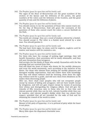 183. The Prophet (peace be upon him and his family) said:
          The signs of the Hour of Resurrection are the great numbers of the
          reciters of the Quran and the littleness of the jurists, the great
          numbers of the rulers and the littleness of the trustees, and the great
          quantity of rain and the littleness of plants.

     184. The Prophet (peace be upon him and his family) said:
          You should convey to me the questions of those who cannot reach me.
          On the Day of Resurrection, God will grant the conveyers of the
          questions of those who cannot reach the rulers a secure foothold on
          the Path.

     185. The Prophet (peace be upon him and his family) said:
          Two words are strange: they are a word of wisdom uttered by a foolish.
          You should accept it. The other is a foolish word uttered by a wise
          man. You should pardon it.

     186. The Prophet (peace be upon him and his family) said:
          The lazy have three signs: he slows until he neglects, neglects until he
          wastes, and wastes until he commits a sin.

     187. The Prophet (peace be upon him and his family) said:
          For them who have the courage of seeking legal earnings, they will
          benefit themselves, their provisions will be easily obtainable, and they
          will save themselves from arrogance.
          God accepts the few deeds of those who satisfy themselves with the few
          earnings that are received from Him.
          God will blind the heart of those who desire for the worldly pleasures
          and trust the world excessively, each according to the measure of his
          desire. For those who abstain from seeking the worldly pleasures and
          disregard worldly expectations, God will endow them with knowledge
          that they will obtain without need for learning, show them the right
          way without need for a guide, and will save them from blindness as He
          makes them discerning people.
          After me, there shall come peoples who will not overpower people
          except by means of killing and arrogance, will not have wealth except
          by stinginess, and will not gain respect except by means of pursuing
          their whims and disregarding the religious affairs. God will give the
          rewards of fifty veracious men to those who live in that time and
          tolerate poverty while they can be rich, tolerate humility while they can
          be masters, and tolerate people’s dislike while they can obtain their
          respect; provided that all are intended for the sake of God and for
          obtaining the reward of the world to come.

     188. The Prophet (peace be upon him and his family) said:
          Beware of the piety of hypocrisy: it is to pretend of piety while the heart
          is not pious.

     189. The Prophet (peace be upon him and his family) said:
          Mercy falls upon the dispraised charitable ones.

Presented by www.ziaraat.com
 