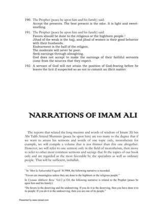 190. The Prophet (peace be upon him and his family) said:
          Accept the presents. The best present is the odor. It is light and sweet-
          smelling.
     191. The Prophet (peace be upon him and his family) said:
          Favors should be done to the religious or the highborn people.1
          Jihad of the weak is the hajj, and jihad of women is their good behavior
          with their husbands.
          Endearment is the half of the religion.
          The moderate will never be poor.
          Seek earnings through almsgiving.
          God does not accept to make the earnings of their faithful servants
          come from the sources that they expect.
     192. A servant of God will not attain the position of God-fearing before he
          leaves the licit if suspected so as not to commit an illicit matter.




          NARRATIONS OF IMAM ALI
       The reports that related the long maxims and words of wisdom of Imam Ali bin
     Abi Talib Amirul Muminin (peace be upon him) are too many to the degree that if
     we want to amass his sermons and words of one topic only, monotheism for
     example, we will compile a volume that is not thinner than this one altogether.
     However, we will refer to one sermon only in the field of monotheism, then move
     to refer to other most common sermons and sayings that fit the topics of our book
     only and are regarded as the most favorable by the specialists as well as ordinary
     people. That will be sufficient, inshallah.

     1
         In ‘Men la Yahzuruhul Faqeeh’ H.5904, the following narrative is recorded:
     “Favors are meaningless unless they are done to the highborn or the religious people.”
     In Uyounu Akhbarir Reza’ Vol.2 p.124, the following narrative is related to the Prophet (peace be
     upon him and his family):
     “Do favors to the deserving and the undeserving. If you do it to the deserving, then you have done it to
     its people. If you do it to the undeserving, then you are one of its people.”


Presented by www.ziaraat.com
 