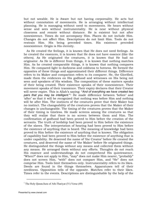but not seeable. He is Aware but not having corporeality. He acts but
     without connotation of movements. He is arranging without intellectual
     planning. He is managing without need to movements. He hears without
     sense and sees without instrumentality. He is near without physical
     closeness and remote without distance. He is existent but not after
     nonexistence. Times do not accompany Him. Places do not include Him.
     Changes do not affect Him. Descriptions do not limit Him. Tools do not
     restrain Him. His being preceded times. His existence preceded
     nonexistence. Origin is His eternity.
       As He created the feelings, it is known that He does not need feelings. As
     he created the essences, it is known that He does not have essence (like the
     others). As He originated the creatures, it is known that He had no
     originator. As He is different from things, it is known that nothing matches
     Him. As he created comparable things, it is known that nothing compares
     Him. He compared light to darkness and coldness to hotness. He formed the
     opposites of these things and approximated their different things. Difference
     refers to its Maker and comparison refers to its comparer. He, the Glorified,
     made them the evidences on His godhood and witnesses on His being not
     seen and speakers of His wisdom. The composition of these matters speaks
     of their being created. Their existence speaks of their nonexistence. Their
     movement speaks of their transience. Their expiry declares that their Creator
     will never expire. This is Allah’s saying: “And of everything we have created two
     pairs that you may be intelligent.”1 He made difference between ‘before’ and
     ‘after’ so that it will be recognized that nothing was before Him and nothing
     will be after Him. The instincts of the creatures prove that their Maker has
     no instinct. The changeability of the creatures proves that the Maker of their
     changes is unchangeable. The timing of the creatures proves that the Maker
     of their timing is timeless. He made screens among the creatures so that
     they will realize that there is no screen between them and Him. The
     confirmation of godhood had been proved to Him before the creation of the
     servants. The truth of lordship had been proved to Him before the existence
     of the slaves. The interpretation of hearing had been proved to Him before
     the existence of anything that is heard. The meaning of knowledge had been
     proved to Him before the existence of anything that is known. The obligation
     of capability had been proved to Him before the existence of anything that is
     under capability. He deserved the name of ‘the Creator’ before He created the
     creatures, and deserved the name of ‘the Maker’ before He originated things.
     He distinguished the things without any means and collected them without
     any means. He arranged them without any efforts. Thoughts do not reach
     His essence and understandings do not comprehend His quintessence.
     “When?” does not apply to Him, “may” does not make Him nearer, “probably”
     does not screen Him, “with” does not compare Him, and “He” does not
     comprise Him. Tools limit themselves only. Instrumentality refers to its likes.
     Deeds are found in the things themselves. Apparatuses tell of their
     neediness. Opposition tells of the opposite. Matches refer to their likes.
     Times refer to the events. Descriptions are distinguishable by the help of the


     1
         The Holy Quran,Sura of Ath-Thariyat (51) Verse (49)


Presented by www.ziaraat.com
 
