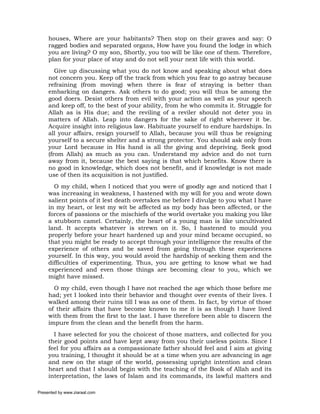 houses, Where are your habitants? Then stop on their graves and say: O
     ragged bodies and separated organs, How have you found the lodge in which
     you are living? O my son, Shortly, you too will be like one of them. Therefore,
     plan for your place of stay and do not sell your next life with this world.
        Give up discussing what you do not know and speaking about what does
     not concern you. Keep off the track from which you fear to go astray because
     refraining (from moving) when there is fear of straying is better than
     embarking on dangers. Ask others to do good; you will thus be among the
     good doers. Desist others from evil with your action as well as your speech
     and keep off, to the best of your ability, from he who commits it. Struggle for
     Allah as is His due; and the reviling of a reviler should not deter you in
     matters of Allah. Leap into dangers for the sake of right wherever it be.
     Acquire insight into religious law. Habituate yourself to endure hardships. In
     all your affairs, resign yourself to Allah, because you will thus be resigning
     yourself to a secure shelter and a strong protector. You should ask only from
     your Lord because in His hand is all the giving and depriving. Seek good
     (from Allah) as much as you can. Understand my advice and do not turn
     away from it, because the best saying is that which benefits. Know there is
     no good in knowledge, which does not benefit, and if knowledge is not made
     use of then its acquisition is not justified.
       O my child, when I noticed that you were of goodly age and noticed that I
     was increasing in weakness, I hastened with my will for you and wrote down
     salient points of it lest death overtakes me before I divulge to you what I have
     in my heart, or lest my wit be affected as my body has been affected, or the
     forces of passions or the mischiefs of the world overtake you making you like
     a stubborn camel. Certainly, the heart of a young man is like uncultivated
     land. It accepts whatever is strewn on it. So, I hastened to mould you
     properly before your heart hardened up and your mind became occupied, so
     that you might be ready to accept through your intelligence the results of the
     experience of others and be saved from going through these experiences
     yourself. In this way, you would avoid the hardship of seeking them and the
     difficulties of experimenting. Thus, you are getting to know what we had
     experienced and even those things are becoming clear to you, which we
     might have missed.
       O my child, even though I have not reached the age which those before me
     had; yet I looked into their behavior and thought over events of their lives. I
     walked among their ruins till I was as one of them. In fact, by virtue of those
     of their affairs that have become known to me it is as though I have lived
     with them from the first to the last. I have therefore been able to discern the
     impure from the clean and the benefit from the harm.
       I have selected for you the choicest of those matters, and collected for you
     their good points and have kept away from you their useless points. Since I
     feel for you affairs as a compassionate father should feel and I aim at giving
     you training, I thought it should be at a time when you are advancing in age
     and new on the stage of the world, possessing upright intention and clean
     heart and that I should begin with the teaching of the Book of Allah and its
     interpretation, the laws of Islam and its commands, its lawful matters and

Presented by www.ziaraat.com
 