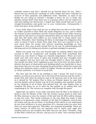 unlawful matters and that I should not go beyond these for you. Then I
     feared lest you should get confused as other people had been confused on
     account of their passions and (different) views. Therefore, in spite of my
     dislike for you being so warned, I thought it better for me to make this
     position strong rather than leave you in a position where I do not regard you
     safe from falling into destruction. I hoped that Allah would help you in your
     straight-forwardness and guide you in your resoluteness. Consequently, I
     wrote this piece of my will for you.
       O my child, what I love most for you to adopt from my will is to fear Allah,
     to confine yourself to what Allah has made obligatory on you, and to follow
     the actions of your forefathers and the virtuous people of your folks, because
     they did not fall short in seeing for themselves what you will see for yourself,
     and they did about their affairs as you would like to think (about your
     affairs). Thereafter, their thinking led them to discharge the obligations they
     came to know of and to desist from what they were not required to do. If
     your heart does not accept this without acquiring knowledge as they
     acquired it, then your search should first be by way of understanding and
     learning and not by falling into doubts or getting entangled in quarrels.
       Before you probe into this, you should begin by seeking Allah’s help and
     turning to Him for competence and keeping aloof from everything that
     throws you into doubt or flings you towards misguidance. When you have
     made sure that your heart is clean and humble and your thoughts have
     come together and you have only one thought which is about this matter,
     you should see what I have explained to you; but if you have not been able to
     achieve that piece of observation and thinking which you would like to have,
     then know that you are only stamping the ground like a blind she-camel and
     falling into darkness while a seeker of religion should not grope in the dark
     or create confusion. It is better to avoid this.
       The first and the last of my wording is that I praise the Lord of your
     fathers, as well as you and my. He is the Lord of the heavens and the earth. I
     praise Him with what He deserves and as He deserves and as He loves and
     as it should be. We implore Him to bless our Prophet (peace be upon him
     and his family) and his family and all of the prophets and apostles of Allah
     as the blessing of all of those who blessed him. We also implore Him to
     complete His grace on us in what He has guided us in asking Him and
     responding to us. The virtues are complete only through His grace.
       Appreciate my advice, O my child, and know that He Who is the Master of
     death is also the Master of life, that the Creator causes death as well; that
     He Who destroys is also the restorer of life and that He Who inflicts disease
     is also the curer. This world continues in the way Allah has made it with
     regard to its pleasures, trials, rewards on the Day of Judgment, and all that
     He wishes and you do not know. If anything of this advice is not understood
     by you then attribute it to your ignorance of it, because when you were first
     born you were born ignorant. Thereafter, you acquired knowledge. There are
     many matters of which you are ignorant and in which your sight first
     wonders and your eye wonders then after this you see them. Therefore, cling
     to Him Who created you, fed you, and put you in order. Your worship should

Presented by www.ziaraat.com
 