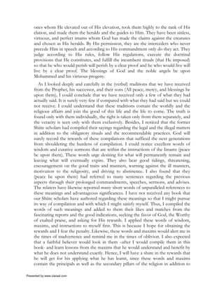 ones whom He elevated out of His elevation, took them highly to the rank of His
     elation, and made them the heralds and the guides to Him. They have been sinless,
     virtuous, and perfect imams whom God has made the claims against the creatures
     and chosen as His heralds. By His permission, they are the interceders who never
     precede Him in speech and according to His commandment only do they act. They
     judge according to His rules, follow His regulations, execute the doctrinal
     provisions that He constitutes, and fulfill the incumbent rituals (that He imposed)
     so that he who would perish will perish by a clear proof and he who would live will
     live by a clear proof. The blessings of God and the noble angels be upon
     Mohammed and his virtuous progeny.
        As I looked deeply and carefully in the (verbal) traditions that we have received
     from the Prophet, his successor, and their sons (All peace, mercy, and blessings be
     upon them), I could conclude that we have received only a few of what they had
     actually said. It is surely very few if compared with what they had said but we could
     not receive. I could understand that these traditions contain the worldly and the
     religious affairs and join the good of this life and the life to come. The truth is
     found only with them individually, the right is taken only from them separately, and
     the veracity is seen only with them exclusively. Besides, I noticed that the former
     Shiite scholars had compiled their sayings regarding the legal and the illegal matters
     in addition to the obligatory rituals and the recommendable practices. God will
     surely record the rewards of these compilations that sufficed the next generations
     from shouldering the burdens of compilation. I could notice excellent words of
     wisdom and curative sermons that are within the instructions of the Imams (peace
     be upon them). These words urge desiring for what will permanently remain and
     leaving what will eventually expire. They also bear good tidings, threatening,
     encouragement on the good traits and manners, warning against the ill manners,
     motivation to the religiosity, and driving to abstinence. I also found that they
     (peace be upon them) had referred to many sentences regarding the previous
     aspects through their prolonged commandments, speeches, sermons, and advises.
     The relaters have likewise reported many short words of unparalleled references to
     these meanings and advantageous significances. I have not received any book that
     our Shiite scholars have authored regarding these meanings so that I might pursue
     its way of compilation and with which I might satisfy myself. Thus, I compiled the
     words of such meanings and added to them their likes and matches from the
     fascinating reports and the good indications, seeking the favor of God, the Worthy
     of exalted praise, and asking for His rewards. I applied these words of wisdom,
     maxims, and instructions to myself first. This is because I hope for obtaining the
     rewards and I fear the penalty. Likewise, these words and maxims would alert me in
     the times of inadvertence and remind me in the times of oblivion. I also expected
     that a faithful believer would look in them –after I would compile them in this
     book- and learn lessons from the maxims that he would understand and benefit by
     what he does not understand exactly. Hence, I will have a share in the rewards that
     he will get for his applying what he has learnt, since these words and maxims
     contain the principals as well as the secondary pillars of the religion in addition to

Presented by www.ziaraat.com
 