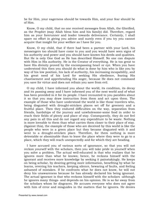 be for Him, your eagerness should be towards Him, and your fear should be
     of Him.
       Know, O my child, that no one received messages from Allah, the Glorified,
     as the Prophet (may Allah bless him and his family) did. Therefore, regard
     him as your forerunner and leader towards deliverance. Certainly, I shall
     spare no effort in giving you advice and surely even if you try you cannot
     acquire that insight for your welfare as I have for you.
       Know, O my child, that if there had been a partner with your Lord, his
     messengers too should have come to you and you would have seen signs of
     his authority and power and you should have known his deeds and qualities.
     But He is only One God as He has described Himself. No one can dispute
     with Him in His authority. He is the Creator of everything. He is too great to
     have His divinity proved by the encompassing heart or eye. When you have
     understood this then you should do what is done by him who is like you by
     way of his low position, his lack of authority, his increasing incapability, and
     his great need of his Lord for seeking His obedience, fearing His
     chastisement and apprehending His anger, because He does not command
     you save for virtue and does not refrain you save from evil.
        O my child, I have informed you about the world, its condition, its decay
     and its passing away and I have informed you of the next world and of what
     has been provided in it for its people. I have recounted to you parables about
     it so that you may draw instruction from them and act upon them. The
     example of those who have understood the world is like those travelers who,
     being disgusted with drought-stricken places set off for greenery and a
     fruitful place. Then they endured difficulties on the way, separation from
     friends, hardships of the journey and unwholesome-some food in order to
     reach their fields of plenty and place of stay. Consequently, they do not feel
     any pain in all this and do not regard any expenditure to be waste. Nothing
     is more loveable to them than what carries them closer to their place of stay.
     (Against this), the example of those who are deceived by this world is like the
     people who were in a green place but they became disgusted with it and
     went to a drought-stricken place. Therefore, for them nothing is more
     detestable or abominable than to leave the place where they were to go to a
     place, which they will reach unexpectedly and for which they are heading.
       I have accused you of various sorts of ignorance, so that you will not
     reckon yourself with the scholars, then you will take pride in yourself when
     you solve a problem. The actual well-educated is that who realizes that he
     ignores more than what he knows; hence, he reckons himself with the
     ignorant and receives more knowledge by seeking it painstakingly. He keeps
     on being scholar, by desiring getting more information, benefiting by what he
     learns, revering his teachers, keeping silence, bewaring of faults, and feeling
     ashamed of mistakes. If he confronts what he does not know, he will not
     deny his unawareness because he has already declared his being ignorant.
     The actual ignorant is that who reckons himself with the scholars -although
     he ignores many things- and depends on his opinion. He is so far away from
     the scholars whom he disgraces. He accuses everyone who does not agree
     with him of error and misguides in the matters that he ignores. He denies

Presented by www.ziaraat.com
 