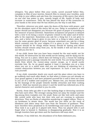 whispers. You place before Him your needs, unveil yourself before Him,
     complain to Him of your worries, beseech Him to remove your troubles, seek
     His help in your affairs and ask from the treasuries of His mercy that which
     no one else has power to give, namely length of life, health of body and
     increase in sustenance. Then He has placed the keys of His treasuries in
     your hands in the sense that He has shown you the way to ask Him.
       Therefore, wherever you wish, open the doors of His favor with prayer. and
     let the abundant rains of His mercy fall on you. Delay in acceptance of the
     prayer should not disappoint you because the grant of prayer is according to
     the measure of (your) intention. Sometimes acceptance (of prayer) is delayed
     with a view to its being a source of greater reward to the asker and of better
     gifts to the expectant. Sometimes you ask for a thing but it is not given to
     you, and a better thing is given to you later or a thing is taken away from
     you for some greater good of yours, because sometimes you ask for a thing
     which contains ruin for your religion if it is given to you. Therefore, your
     request should be for things whose beauty should be lasting and whose
     burden should remain away from you. As for wealth it will not last for you
     nor will you live for it.
        O my child, know that you have been created for the next world, not for
     this world, for destruction (in this world) not for lasting, and for dying not for
     living. You are in a place, which does not belong to you, a house for making
     preparations and a passage towards the next world. You are being chased by
     death from which the runner-away cannot escape, as it would surely
     overtake him. So, be on guard against it least it overtakes you at a time
     when you are in a sinful state and you are thinking of repenting but it
     creates obstruction between you and repentance. In such a case you will
     ruin yourself.
       O my child, remember death very much and the place where you have to
     go suddenly and reach after death, so that when it comes you are already on
     your guard against it and have prepared yourself for it and it does not come
     to you all of a sudden and surprise you. Beware lest, you become deceived
     by the leanings of the people towards worldly attraction and their rushing
     upon it. Allah has warned you about it and the world has informed you of its
     mortal character and unveiled to you its evils.
        Surely, those (who go) after it are like barking dogs or devouring carnivore
     who hate each other. The stronger among them eat away the weaker and the
     big among them tramples over the small. Some are like tied cattle and some
     like untied cattle who have lost their wits and are running in unknown
     directions. They are flocks of calamities wandering in rugged valleys. There is
     no herdsman to detain them. The world has put them on the track of
     blindness and taken away their eyes from the beacons of guidance. They
     have therefore been perplexed in its bewilderings and sunk in its pleasures.
     They took it as a god so it played with them. They too played with it and
     forgot what is beyond it. Darkness is disappearing gradually. Now it is as
     though travelers have got down and the hasteners will soon meet.
       Beware, O my child lest, the abundance of its flaws dishonors you.

Presented by www.ziaraat.com
 