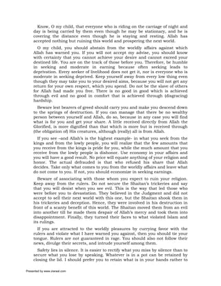 Know, O my child, that everyone who is riding on the carriage of night and
     day is being carried by them even though he may be stationary, and he is
     covering the distance even though he is staying and resting. Allah has
     accepted nothing but ruining this world and prospering the next world.
       O my child, you should abstain from the worldly affairs against which
     Allah has warned you. If you will not accept my advise, you should know
     with certainty that you cannot achieve your desire and cannot exceed your
     destined life. You are on the track of those before you. Therefore, be humble
     in seeking and moderate in earning because often seeking leads to
     deprivation. Every seeker of livelihood does not get it, nor is everyone who is
     moderate in seeking deprived. Keep yourself away from every low thing even
     though they may take you to your desired aims, because you will not get any
     return for your own respect, which you spend. Do not be the slave of others
     for Allah had made you free. There is no good in good which is achieved
     through evil and no good in comfort that is achieved through (disgracing)
     hardship.
       Beware lest bearers of greed should carry you and make you descend down
     to the springs of destruction. If you can manage that there be no wealthy
     person between yourself and Allah, do so, because in any case you will find
     what is for you and get your share. A little received directly from Allah the
     Glorified, is more dignified than that which is more but is received through
     (the obligation of) His creatures, although (really) all is from Allah.
       If you see –and Allah’s is the highest example- in what you seek from the
     kings and from the lowly people, you will realize that the few amounts that
     you receive from the kings is pride for you, while the much amount that you
     receive from the lowly people is dishonor. Use economy in your affairs and
     you will have a good result. No price will equate anything of your religion and
     honor. The actual defrauded is that who refused his share that Allah
     decides. Take only what comes to you from the worldly affairs and leave what
     do not come to you. If not, you should economize in seeking earnings.
        Beware of associating with those whom you expect to ruin your religion.
     Keep away from the rulers. Do not secure the Shaitan’s trickeries and say
     that you will desist when you see evil. This is the way that led those who
     were before you to devastation. They believed in the Judgment and did not
     accept to sell their next world with this one, but the Shaitan shook them in
     his trickeries and deception. Hence, they were involved in his destruction in
     front of a scanty benefit of this world. The Shaitan moved them from an evil
     into another till he made them despair of Allah’s mercy and took them into
     disappointment. Finally, they turned their faces to what violated Islam and
     its rulings.
       If you are attracted to the worldly pleasures by currying favor with the
     rulers and violate what I have warned you against, then you should tie your
     tongue. Rulers are not guaranteed in rage. You should also not follow their
     news, divulge their secrets, and intrude yourself among them.
       Safety lies in silence. It is easier to rectify what you miss by silence than to
     secure what you lose by speaking. Whatever is in a pot can be retained by
     closing the lid. I should prefer you to retain what is in your hands rather to

Presented by www.ziaraat.com
 