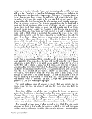 seek what is in other’s hands. Report only the sayings of a truthful lest, you
     will be a liar. Falsehood is humility. Subsistence with economy is better for
     you than many earnings with extravagance. Bitterness of disappointment is
     better than seeking from people. Manual labor with chastity is better than
     the riches of a vicious life. A man is the best guard of his own secrets. Often
     a man strives for that harms him. He who speaks much speaks nonsense.
     Whoever ponders perceives. The virtuous acquaintance is the best luck a
     man may target. Associate with people of virtue; you will become one of
     them. Keep aloof from people of vice; you will remain safe from them.
     Distrust should never control you because it will destroy any association
     between others and you. Some say that distrust is a part of prudence. The
     worst food is that which is unlawful. Oppressing the weak is the worst
     oppression. Adultery is as its name. Standing the misfortunes protects the
     heart –from flaws-. Where leniency is unsuitable, harshness is lenience.
     Often cure is illness and illness is cure. Often the ill-wisher gives correct
     advice while the well-wisher cheats. Do not depend upon hopes because
     hopes are the mainstay of fools. Kindle your mind with morality like fire
     when kindled with wood. Do not be like the collector of firewood at night and
     the scum of a flood. Ingratitude is meanness. Befriending the ignorant is evil
     omen. It is wise to preserve one’s experience. Your best experience is that
     which teaches you a lesson. Lenience in behavior is generosity. Make use of
     leisure before it changes into (the hour of) grief. Determination is prudence.
     Slowness is a cause of deprivation. Not every seeker achieves (what he
     seeks); and not every departer returns. To lose provision means ruin. Every
     matter has a consequence. Often a small quantity is more beneficial than a
     large quantity. What is destined for you will shortly come to you. A trader
     undertakes a risk. There is no good in an ignoble helper. Never trust a
     matter the end of which is unknown. Self-possession achieves prevalence.
     Understanding achieves proliferation. Meeting with people of virtue prospers
     the heart. Be compliant with the world as long as it is in your grip. Beware of
     ride the pack animal of disputation. Hurry in obliterating a sin by
     repentance. Never betray those who trust you even if they betray. Never
     divulge a secret even if its owner divulges. Do not put yourself to risk as
     regards anything in expectation for more than that. Seek insistently and you
     will receive what is destined for you. Accept the glorification. Give
     generously. Use good wording with people.
       The most inclusive word of wisdom is surely that you should love for
     people what you love for yourself and hate for them what you hate for
     yourself.
       Know that fulfilling the pledges and defending the horror are parts of
     generosity. Disaffection is the sign of malice. The many excuses are the sign
     of niggardliness. It may happen that withholding with kindness is better
     than giving with severity. To build good relations with the relatives is a part
     of favoring. No one will depend upon you or trust your relations if you
     rupture your relations with the relatives. Accusation is the face of enmity.
       Bear yourself towards your brother in such a way that if he disregards
     kinship, you keep to it; when he turns away, be kind to him and draw near
     to him; when he withholds spend for him; when he goes away approach him;

Presented by www.ziaraat.com
 