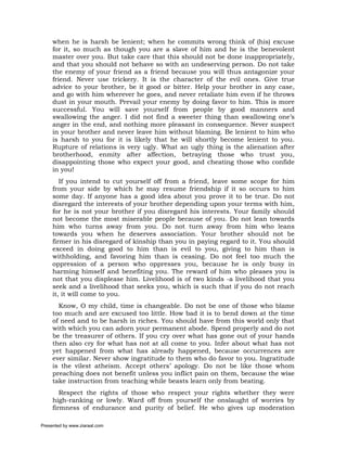 when he is harsh be lenient; when he commits wrong think of (his) excuse
     for it, so much as though you are a slave of him and he is the benevolent
     master over you. But take care that this should not be done inappropriately,
     and that you should not behave so with an undeserving person. Do not take
     the enemy of your friend as a friend because you will thus antagonize your
     friend. Never use trickery. It is the character of the evil ones. Give true
     advice to your brother, be it good or bitter. Help your brother in any case,
     and go with him wherever he goes, and never retaliate him even if he throws
     dust in your mouth. Prevail your enemy by doing favor to him. This is more
     successful. You will save yourself from people by good manners and
     swallowing the anger. I did not find a sweeter thing than swallowing one’s
     anger in the end, and nothing more pleasant in consequence. Never suspect
     in your brother and never leave him without blaming. Be lenient to him who
     is harsh to you for it is likely that he will shortly become lenient to you.
     Rupture of relations is very ugly. What an ugly thing is the alienation after
     brotherhood, enmity after affection, betraying those who trust you,
     disappointing those who expect your good, and cheating those who confide
     in you!
        If you intend to cut yourself off from a friend, leave some scope for him
     from your side by which he may resume friendship if it so occurs to him
     some day. If anyone has a good idea about you prove it to be true. Do not
     disregard the interests of your brother depending upon your terms with him,
     for he is not your brother if you disregard his interests. Your family should
     not become the most miserable people because of you. Do not lean towards
     him who turns away from you. Do not turn away from him who leans
     towards you when he deserves association. Your brother should not be
     firmer in his disregard of kinship than you in paying regard to it. You should
     exceed in doing good to him than is evil to you, giving to him than is
     withholding, and favoring him than is ceasing. Do not feel too much the
     oppression of a person who oppresses you, because he is only busy in
     harming himself and benefiting you. The reward of him who pleases you is
     not that you displease him. Livelihood is of two kinds -a livelihood that you
     seek and a livelihood that seeks you, which is such that if you do not reach
     it, it will come to you.
       Know, O my child, time is changeable. Do not be one of those who blame
     too much and are excused too little. How bad it is to bend down at the time
     of need and to be harsh in riches. You should have from this world only that
     with which you can adorn your permanent abode. Spend properly and do not
     be the treasurer of others. If you cry over what has gone out of your hands
     then also cry for what has not at all come to you. Infer about what has not
     yet happened from what has already happened, because occurrences are
     ever similar. Never show ingratitude to them who do favor to you. Ingratitude
     is the vilest atheism. Accept others’ apology. Do not be like those whom
     preaching does not benefit unless you inflict pain on them, because the wise
     take instruction from teaching while beasts learn only from beating.
        Respect the rights of those who respect your rights whether they were
     high-ranking or lowly. Ward off from yourself the onslaught of worries by
     firmness of endurance and purity of belief. He who gives up moderation

Presented by www.ziaraat.com
 