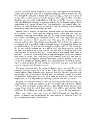 Consult the friend before adopting a course and the neighbor before taking a
     house. Consider this world as a temporary lodging. Receive those who visit
     you. Accept the excuses of those who make apology. Accept the surplus of
     people. Do not show anyone what he dislikes. Obey your brother even if he
     disobeys you, and build good relations with him even if he ruptures relations
     with you. Habituate yourself to leniency and opt for the best moralities. Good
     mannerism is a custom. Beware lest, you mention in your speech what may
     be dirty or rouse laughter even though you may be relating it from others.
     Judge on yourself before others judge on it.
       Do not consult women because their view is weak and their determination
     is unstable. Cover their eyes by keeping them under the veil because
     strictness of veiling keeps them and you for long. Their coming out is not
     worse than your allowing an unreliable man to visit them. If you can manage
     that they should not know anyone other than you, do so. Do not allow a
     woman matters other than those about herself. This is better for achieving
     prosperous and peaceful life and permanent beauty. A woman is a flower not
     an administrator. Do not pay her regard beyond herself. Do not encourage
     her to intercede for others lest, she will be with that party against you. Do
     not associate women for a long time so that you will not feed up with them
     and they will not feed up with you. Keep a part of abstinence from them in
     yourself. To abstain from women while they realize your ability to associate
     with them is better than their being more powerful than you are. Do not
     show suspicion out of place, because this leads a correct woman to evil. You
     should use wisdom in treating them; you should punish when they make a
     big or a small mistake. Do not punish so excessively that you make the guilt
     seem to be grand and disgrace censure.
       Use good manners with the servants. Lessen your rage and do not use
     excessive censure when there is no sin. If any of them makes guilt, you
     should blame them. Blaming with amnesty is more effective than physical
     punishment for the intelligent. Do not hold the mindless. Lessen retaliation.
     For everyone among your servants fix a work for which you may hold him
     responsible. In this way, they will not fling the work one over the other.
       Respect your relatives because they are your wing with which you fly, the
     origin towards which you return, and your hands with which you attack.
     They are the propensity in time of crises. You should honor the generous
     among them, visit the ailed, take part in their affairs, and alleviate their
     problems. Seek Allah’s aid in all your affairs. He is surely the best supporter.
       Place your religion and your world at Allah’s disposal and beg Him to
     ordain the best for you in respect of the near and the far, this world and the
     next; and that is an end to the matter.




Presented by www.ziaraat.com
 