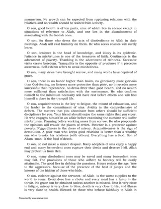 mannerism. No growth can be expected from rupturing relations with the
     relatives and no wealth should be waited from lechery.
       O son, good health is of ten parts, nine of which lies in silence except in
     situations of reference to Allah, and one lies in the abandonment of
     associating with the foolish ones.
       O son, for those who dress the acts of disobedience to Allah in their
     meetings, Allah will cast humility on them. He who seeks studies will surely
     learn.
       O son, lenience is the head of knowledge, and idiocy is its epidemic.
     Patience in misfortunes is one of the treasures of faith. Continence is the
     adornment of poverty. Thanking is the adornment of richness. Excessive
     visits create boredom. Tranquility is the opposite of prudence if it precedes
     awareness. Self-esteem refers to weak-mindedness.
       O son, many views have brought sorrow, and many words have deprived of
     grace.
       O son, there is no honor higher than Islam, no generosity more glorious
     than God-fearing, no fortress more protective than piety, no interceder more
     successful than repentance, no dress fitter than good health, and no wealth
     more sufficient than satisfaction with the sustenance. He who confines
     himself to the minimum necessity will have rest before others and will find
     himself a place in the tranquil life.
       O son, acquisitiveness is the key to fatigue, the mount of exhaustion, and
     the leader to the commitment of sins. Avidity is the comprehensive of
     defects. The matters that you abominate from others should be sufficient
     discipliners for you. Your friend should enjoy the same rights that you enjoy.
     He who engages himself in an affair before examining the outcome will suffer
     misfortunes. Planning before working saves from sorrow. He who propounds
     the opinions will realize the places of errors. Patience is a protector against
     poverty. Niggardliness is the dress of misery. Acquisitiveness is the sign of
     destitution. A poor man who keeps good relations is better than a wealthy
     one who breaks his relations (with others). Everything has a food. Son of
     Adam –man- is the food of death.
       O son, do not make a sinner despair. Many adopters of sins enjoy a happy
     end and many benevolent ones rupture their deeds and deserve Hell. Allah
     may protect us from Hell.
       O son, many disobedient ones may be saved and many benevolent ones
     may fail. The provisions of those who adhere to honesty will be easily
     attainable. The good lies in defying the passions. Hours reduce the age. Woe
     to the aggressors, because of the presence of the best of judges and the
     knower of the hidden of those who hide.
       O son, violence against the servants –of Allah- is the worst supplies to the
     world to come. Every dose has a choke and every meal has a lump in the
     throat. No grace can be obtained unless another is missed. Rest is very close
     to fatigue, misery is very close to bliss, death is very close to life, and illness
     is very close to health. Blessed be those who behave faithfully to Allah in

Presented by www.ziaraat.com
 