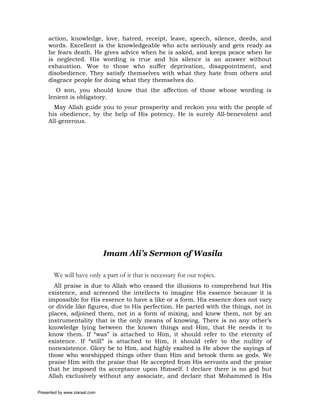 action, knowledge, love, hatred, receipt, leave, speech, silence, deeds, and
     words. Excellent is the knowledgeable who acts seriously and gets ready as
     he fears death. He gives advice when he is asked, and keeps peace when he
     is neglected. His wording is true and his silence is an answer without
     exhaustion. Woe to those who suffer deprivation, disappointment, and
     disobedience. They satisfy themselves with what they hate from others and
     disgrace people for doing what they themselves do.
        O son, you should know that the affection of those whose wording is
     lenient is obligatory.
       May Allah guide you to your prosperity and reckon you with the people of
     his obedience, by the help of His potency. He is surely All-benevolent and
     All-generous.




                               Imam Ali’s Sermon of Wasila

       We will have only a part of it that is necessary for our topics.
       All praise is due to Allah who ceased the illusions to comprehend but His
     existence, and screened the intellects to imagine His essence because it is
     impossible for His essence to have a like or a form. His essence does not vary
     or divide like figures, due to His perfection. He parted with the things, not in
     places, adjoined them, not in a form of mixing, and knew them, not by an
     instrumentality that is the only means of knowing. There is no any other’s
     knowledge lying between the known things and Him, that He needs it to
     know them. If “was” is attached to Him, it should refer to the eternity of
     existence. If “still” is attached to Him, it should refer to the nullity of
     nonexistence. Glory be to Him, and highly exalted is He above the sayings of
     those who worshipped things other than Him and betook them as gods. We
     praise Him with the praise that He accepted from His servants and the praise
     that he imposed its acceptance upon Himself. I declare there is no god but
     Allah exclusively without any associate, and declare that Mohammed is His

Presented by www.ziaraat.com
 