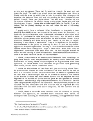 servant and messenger. These two declarations promote the word and put
     down the deed. The scale from which these two declarations are taken is
     flimsy, and the scale in which they are put is weighty. The obtainment of
     Paradise, the salvation from Hell, and the passing the Path successfully are
     gained through these two declarations. You will enter Paradise by the
     declaration, and attain the –divine- mercy by the prayer. Hence, give much of
     blessing your Prophet. “Surely Allah and His angels bless the Prophet; O you who
     believe, call for (Divine) blessings on him and salute him with a (becoming)
     salutation.”1
       O people, surely there is no honor higher than Islam, no generosity is more
     glorified than God-fearing, no stronghold is more protective than piety, no
     interceder is more beneficial than repentance, no dress is loftier than good
     health, no protection is more shielding than safety, and no wealth more
     defensive against poverty than satisfaction. He who confines himself to the
     minimum necessity will have orderly rest. Desire is the key to fatigue.
     Monopoly is the means of exhaustion. Envy is the epidemic of the religion.
     Acquisitiveness is the guide to inserting in sins as well as deprivation.
     Aggression drives into perdition. Gluttony is the comprehensive of the evilest
     defects. Greed often disappoints. Hope is often false. Wish often leads to
     deprivation. Commerce often ends with loss. He who engages himself in
     affairs without looking in their outcomes will suffer scandalous misfortunes.
     Debt is the worst necklace for the faithful believers.2
       O people, surely there is no treasure more beneficial than knowledge, no
     glory more helpful than self-possession, no nobility more attainable than
     mannerism, no beauty better than intelligence, no acquaintance eviler than
     ignorance, no defect worse than falsehood, no guardian more preserving
     than silence, and no absent closer than death.
       O people, he who notices his own flaws will give up chasing others’ flaws.
     He who satisfies himself with the endowments of Allah will not be sad for
     what is in the others’ hands. He who unsheathes the sword of aggression will
     be killed with it. He who digs a well for his brother will fall in it. The screens
     of the houses of those who tear others’ screens will be exposed. He who
     neglects his sin will see the others’ sins as great. He who prefers his opinion
     will deviate. He who clings only to his own views will make mistakes. He who
     uses arrogance with people will be humiliated. He who belittles people will be
     insulted. He who associates with the scholars will be respected. He who
     associates with the mean ones will be disgraced. He who overdoes will be
     exhausted.
       O people, there is no wealth more favorable than the intellect, no poverty
     harsher than ignorance, no preacher more attainable than advice, no
     intelligence like planning, no worship like pondering, no support firmer than



     1
         The Holy Quran,Sura of Al-Ahzab (33) Verse (56)
     2
         In Rawdhatul-Kafi, Sheikh Al-Kuleini records this statement in the following form:
     “Sin is the worst necklace for the faithful believers..”


Presented by www.ziaraat.com
 