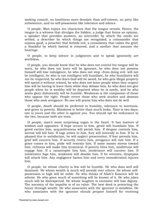 seeking consult, no loneliness more desolate than self-esteem, no piety like
     subsistence, and no self-possession like tolerance and silence.
       O people, Man enjoys ten characters that the tongue reveals. Hence, the
     tongue is a witness that divulges the hidden, a judge that forms an opinion,
     a speaker that provides answers, an interceder by which the needs are
     settled, a describer by which things are recognized, a commander that
     enjoins good, a preacher that forbids evil, a consolatory that calms the grief,
     a thankful by which hatred is removed, and a soother that amuses the
     hearings.
      O people, to keep silence in judgments and to speak ignorantly are
     worthless.
       O people, you should know that he who does not control his tongue will be
     sorry, he who does not learn will be ignorant, he who does not possess
     himself will lose indulgence, he who does not stop –from doing evil- will not
     be intelligent, he who is not intelligent will humiliate, he who humiliates will
     not be respected, he who fears God will be saved, he who gets illegal property
     will spend it without reward, he who does not leave people when they respect
     him will be having to leave them while they debase him, he who does not give
     people when he is wealthy will be deprived when he is needy, and he who
     seeks glory dishonestly will be humble. Weakness is the companion of those
     who oppose the right. People revere those who seek studies and demean
     those who seek arrogance. No one will praise him who does not do well.
       O people, death should be preferred to humility, tolerance to inertness,
     and grave to poverty. Blindness is better than much looks. Time is two days;
     one is yours and the other is against you. You should opt for endurance in
     the two, because both are tests.
       O people, man’s most surprising organ is the heart. It has matters of
     wisdom and opposites. If hope occurs to him, greed will humiliate him. If
     greed excites him, acquisitiveness will perish him. If despair controls him,
     sorrow will kill him. If rage arises in him, fury will intensify in him. If he is
     pleased due to satisfaction, he will neglect preservation. If fear prevails him,
     grief will concern him. If security covers him, arrogance will rule him. If a
     grace comes to him, pride will restrain him. If some money moves toward
     him, richness will make him tyrannical. If poverty bites him, misfortune will
     engage him. If a catastrophe hits him, intolerance will uncover him. If
     intolerance fags him, weakness will disable him. If he overeats, dyspepsia
     will attack him. Any negligence harms him and every immoderation injures
     him.
       O people, he whose charity is few will be humble. He who does well will
     dominate. He whose wealth is much will preside over others. He whose self-
     possession is high will be noble. He who thinks of Allah’s Essence will be
     atheist. He who gives much of something will be known of it. He who jokes
     much will be disrespected. He whose laughter is excessive will lose dignity.
     The ancestry of the impolite is of no value. The best deed is protecting the
     honor through wealth. He who associates with the ignorant is mindless. He
     who associates with the ignorant should prepare himself for receiving

Presented by www.ziaraat.com
 
