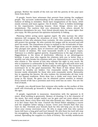 gossips. Neither the wealth of the rich nor will the poverty of the poor save
     them from death.
       O people, hearts have witnesses that prevent from joining the negligent
     people. The accurate understanding of the admonitions leads to be on the
     lookout of falling in mistakes. Souls have imaginations of the fancy, while
     minds restrain and warn against –the ill deeds-. There is hidden knowledge
     in the experiments. Learning lessons –from things- drives into well-
     mindedness. The matters that you abominate from others should be
     sufficient discipliners for you. Your friend should enjoy the same rights that
     you enjoy. He who pursues his opinions exclusively is risking.
        Planning before acting saves against regret. He who surveys the other
     opinions will recognize the situations of error. The minds will rectify the
     opinions of him who abstains from curiosity. He who contains his passions
     will protect his prestige. He who controls his tongue will be secured and will
     meet his needs. The inwardness of men is realized in the vicissitudes of time.
     Days show you the hidden secrets. The swift lightning cannot awaken him
     who plunges into gloom. Eyes of reverence and respect gaze at him who is
     well known of wisdom. The most honorable wealth is to neglect hopes.
     Tolerance is a shelter against poverty. Acquisitiveness is the sign of poverty.
     Niggardliness is the dress of destitution. Affection is an advantageous
     kinship. A poor man who regards his relations with you is better than a
     wealthy one who breaks his relations with you. Exhortation is a cave for him
     who retains it. The sorrow of him who releases his sight is very much. He
     who is impatient is unbearable by his family. He who gets will seek more and
     more. Hopes rarely come true. Modesty adorns with dignity. The treasures of
     sustenance lie in the good mannerism. The flaws of him whose dress is
     covered by timidity are hidden. Use reasonable words. The provisions
     become easily obtainable for those who seek reasonable words. Rationality
     lies in opposing the fancies. He who realizes the (vicissitudes of) time truly
     will not bypass readiness. Every dose has a choke and every meal has a
     lump in the throat. No grace can be obtained unless another is missed.
     Every breath of life has a provision and every seed has an eater. You are the
     food of death.
       O people, you should know that everyone who walks on the surface of this
     earth will eventually go beneath it. Night and day are expediting in ruining
     the ages.
       O people, ingratitude is meanness. Association with the ignorant is ill
     omen. Kind wording is generosity. Beware of cheating. It is the character of
     the mean. Not every sought matter can be gain and not every absent may
     come back. Never curry favor with him who forsook you. Often a remote one
     is in fact closer than the near. Consult the friend before adopting a course
     and the neighbor before taking a house. Cover your friend’s flaw that you
     have its like. Overlook your friend’s fault for this will help you on the day
     when your enemy overcomes you. He who is angry with him who cannot
     harm will have a long grief and hurt himself. He who fears his Lord will stop
     his wrongdoing. He who cannot distinguish good from evil is as same as an
     animal. Spreading the supplies is a form of lechery. The worldly misfortunes

Presented by www.ziaraat.com
 
