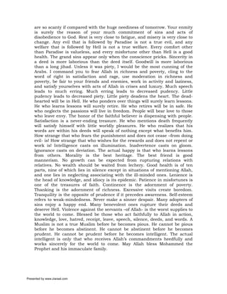 are so scanty if compared with the huge neediness of tomorrow. Your enmity
     is surely the reason of your much commitment of sins and acts of
     disobedience to God. Rest is very close to fatigue, and misery is very close to
     change. Any evil that is followed by Paradise is not a true evil, and any
     welfare that is followed by Hell is not a true welfare. Every comfort other
     than Paradise is valueless, and every misfortune other than Hell is a good
     health. The grand sins appear only when the conscience pricks. Sincerity in
     a deed is more laborious than the deed itself. Goodwill is more laborious
     than a long jihad. Unless it was piety, I would be the most cunning of the
     Arabs. I command you to fear Allah in richness and poverty, cling to the
     word of right in satisfaction and rage, use moderation in richness and
     poverty, be fair to your friends and enemies, work in activity and laziness,
     and satisfy yourselves with acts of Allah in crises and luxury. Much speech
     leads to much erring. Much erring leads to decreased pudency. Little
     pudency leads to decreased piety. Little piety deadens the heart. The dead-
     hearted will be in Hell. He who ponders over things will surely learn lessons.
     He who learns lessons will surely retire. He who retires will be in safe. He
     who neglects the passions will live in freedom. People will bear love to those
     who leave envy. The honor of the faithful believer is dispensing with people.
     Satisfaction is a never-ending treasure. He who mentions death frequently
     will satisfy himself with little worldly pleasures. He who realizes that his
     words are within his deeds will speak of nothing except what benefits him.
     How strange that who fears the punishment and does not cease –from doing
     evil- is! How strange that who wishes for the rewards and does not repent or
     work is! Intelligence casts on illumination. Inadvertence casts on gloom.
     Ignorance casts on deviation. The actual happy is that who learns lessons
     from others. Morality is the best heritage. The best friend is good
     mannerism. No growth can be expected from rupturing relations with
     relatives. No wealth should be waited from lechery. Good health is of ten
     parts, nine of which lies in silence except in situations of mentioning Allah,
     and one lies in neglecting associating with the ill-minded ones. Lenience is
     the head of knowledge, and idiocy is its epidemic. Patience in misfortunes is
     one of the treasures of faith. Continence is the adornment of poverty.
     Thanking is the adornment of richness. Excessive visits create boredom.
     Tranquility is the opposite of prudence if it precedes awareness. Self-esteem
     refers to weak-mindedness. Never make a sinner despair. Many adopters of
     sins enjoy a happy end. Many benevolent ones rupture their deeds and
     deserve Hell. Violence against the servants –of Allah- is the worst supplies to
     the world to come. Blessed be those who act faithfully to Allah in action,
     knowledge, love, hatred, receipt, leave, speech, silence, deeds, and words. A
     Muslim is not a true Muslim before he becomes pious. He cannot be pious
     before he becomes abstinent. He cannot be abstinent before he becomes
     prudent. He cannot be prudent before he becomes intelligent. The actual
     intelligent is only that who receives Allah’s commandments heedfully and
     works sincerely for the world to come. May Allah bless Mohammed the
     Prophet and his immaculate family.




Presented by www.ziaraat.com
 