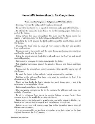 Imam Ali’s Instructions to his Companions

                      Four Hundred Topics of Religious and Worldly Affairs
       Cupping recovers the body and strengthens the mind.
       To have the mustache cut is a part of cleanness and a part of the Sunna.
       To odorize the mustache is an honor for the Recording Angels. It is also a
     part of the Sunna.
       Oiling softens the skin, strengthens the mind and the brain, eases the
     organs of ablution, removes disheveling, and purifies the color.
       Brushing the teeth pleases the Lord and freshens the mouth. It is a part of
     the Sunna.
       Washing the head with the mud of rivers removes the dirt and purifies
     from uncleanness.
      Rinsing water in the mouth and the nose during performing the ablutions
     purifies the mouth and the nose.
       Using the sneezewort oil heals the head and cures the body as well as all
     sorts of headache.
       Hair remover powders strengthen and purify the body.
       Nail-clipping immunizes against the greatest disease and brings earnings
     affluently.
       Tearing out the armpit hair removes malodor. It is a purifier and a part of
     the Sunna.
       To wash the hands before and after eating increases the earnings.
       Bathing in the eids purifies those who want to supplicate to God. It is
     observance of the Sunna.
       Night worship heals the body, pleases the Lord, brings mercy, and it is
     adherence to the prophets’ ethics.
       Eating apples perfumes the stomach.
      Chewing gums strengthens the teeth, removes the phlegm, and stops the
     malodor of mouths.
       To sit in mosques from dawn to sunrise brings earnings better than
     roaming around the world –for seeking earnings-.
       Eating quince strengthens the weak hearts, cures the stomach, kindles the
     heart, gives courage to the coward, and gives beauty to the fetus.
       Eating twenty-one red raisins every day before breakfast saves from all
     diseases except death.
       It is recommendable for Muslims to copulate with their wives on the first
     night of Ramadan, for God’s saying:

Presented by www.ziaraat.com
 