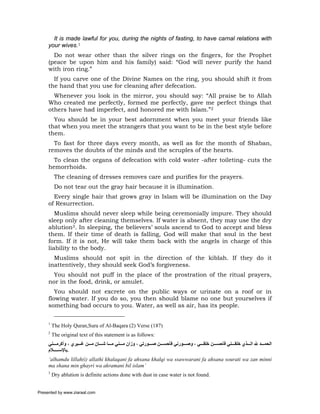 It is made lawful for you, during the nights of fasting, to have carnal relations with
     your wives.1
       Do not wear other than the silver rings on the fingers, for the Prophet
     (peace be upon him and his family) said: “God will never purify the hand
     with iron ring.”
       If you carve one of the Divine Names on the ring, you should shift it from
     the hand that you use for cleaning after defecation.
       Whenever you look in the mirror, you should say: “All praise be to Allah
     Who created me perfectly, formed me perfectly, gave me perfect things that
     others have had imperfect, and honored me with Islam.”2
       You should be in your best adornment when you meet your friends like
     that when you meet the strangers that you want to be in the best style before
     them.
       To fast for three days every month, as well as for the month of Shaban,
     removes the doubts of the minds and the scruples of the hearts.
       To clean the organs of defecation with cold water -after toileting- cuts the
     hemorrhoids.
          The cleaning of dresses removes care and purifies for the prayers.
          Do not tear out the gray hair because it is illumination.
       Every single hair that grows gray in Islam will be illumination on the Day
     of Resurrection.
        Muslims should never sleep while being ceremonially impure. They should
     sleep only after cleaning themselves. If water is absent, they may use the dry
     ablution3. In sleeping, the believers’ souls ascend to God to accept and bless
     them. If their time of death is falling, God will make that soul in the best
     form. If it is not, He will take them back with the angels in charge of this
     liability to the body.
       Muslims should not spit in the direction of the kiblah. If they do it
     inattentively, they should seek God’s forgiveness.
       You should not puff in the place of the prostration of the ritual prayers,
     nor in the food, drink, or amulet.
        You should not excrete on the public ways or urinate on a roof or in
     flowing water. If you do so, you then should blame no one but yourselves if
     something bad occurs to you. Water, as well as air, has its people.

     1
         The Holy Quran,Sura of Al-Baqara (2) Verse (187)
     2
         The original text of this statement is as follows:
     ‫اﻟﺤﻤ ﺪ ﷲ اﻟ ﺬي ﺧﻠﻘ ﻨﻲ ﻓﺄﺣﺴ ﻦ ﺧﻠﻘ ﻲ ، وﺻ ﻮرﻧﻲ ﻓﺄﺣﺴ ﻦ ﺻ ﻮرﺗﻲ ، وزان ﻣ ﻨﻲ ﻣ ﺎ ﺷ ﺎن ﻣ ﻦ ﻏ ﻴﺮي ، وأآﺮﻣ ﻨﻲ‬
     ‫.ﺑﺎﻹﺳ ﻼم‬
     ‘alhamdu lillah(i) allathi khalaqani fa ahsana khalqi wa ssawwarani fa ahsana sourati wa zan minni
     ma shana min ghayri wa akramani bil islam’
     3
         Dry ablution is definite actions done with dust in case water is not found.


Presented by www.ziaraat.com
 