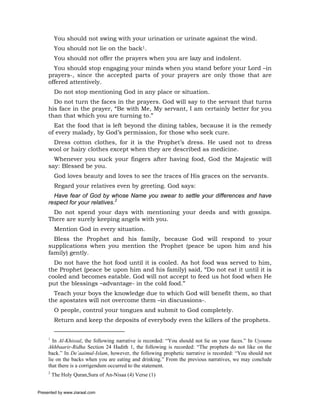 You should not swing with your urination or urinate against the wind.
          You should not lie on the back1.
          You should not offer the prayers when you are lazy and indolent.
       You should stop engaging your minds when you stand before your Lord –in
     prayers-, since the accepted parts of your prayers are only those that are
     offered attentively.
          Do not stop mentioning God in any place or situation.
       Do not turn the faces in the prayers. God will say to the servant that turns
     his face in the prayer, “Be with Me, My servant, I am certainly better for you
     than that which you are turning to.”
       Eat the food that is left beyond the dining tables, because it is the remedy
     of every malady, by God’s permission, for those who seek cure.
      Dress cotton clothes, for it is the Prophet’s dress. He used not to dress
     wool or hairy clothes except when they are described as medicine.
       Whenever you suck your fingers after having food, God the Majestic will
     say: Blessed be you.
          God loves beauty and loves to see the traces of His graces on the servants.
          Regard your relatives even by greeting. God says:
       Have fear of God by whose Name you swear to settle your differences and have
     respect for your relatives.2
      Do not spend your days with mentioning your deeds and with gossips.
     There are surely keeping angels with you.
          Mention God in every situation.
       Bless the Prophet and his family, because God will respond to your
     supplications when you mention the Prophet (peace be upon him and his
     family) gently.
       Do not have the hot food until it is cooled. As hot food was served to him,
     the Prophet (peace be upon him and his family) said, “Do not eat it until it is
     cooled and becomes eatable. God will not accept to feed us hot food when He
     put the blessings –advantage- in the cold food.”
       Teach your boys the knowledge due to which God will benefit them, so that
     the apostates will not overcome them –in discussions-.
          O people, control your tongues and submit to God completely.
          Return and keep the deposits of everybody even the killers of the prophets.


     1
       In Al-Khissal, the following narrative is recorded: “You should not lie on your faces.” In Uyounu
     Akhbaarir-Ridha Section 24 Hadith 1, the following is recorded: “The prophets do not like on the
     back.” In De’aaimul-Islam, however, the following prophetic narrative is recorded: “You should not
     lie on the backs when you are eating and drinking.” From the previous narratives, we may conclude
     that there is a corrigendum occurred to the statement.
     2
         The Holy Quran,Sura of An-Nisaa (4) Verse (1)


Presented by www.ziaraat.com
 