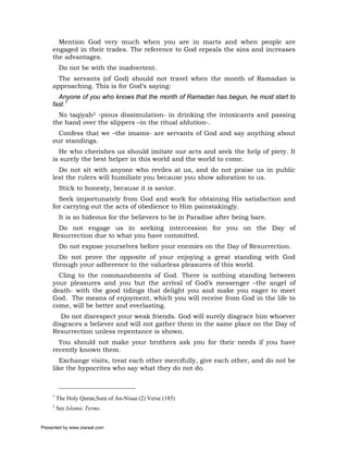 Mention God very much when you are in marts and when people are
     engaged in their trades. The reference to God repeals the sins and increases
     the advantages.
          Do not be with the inadvertent.
       The servants (of God) should not travel when the month of Ramadan is
     approaching. This is for God’s saying:
       Anyone of you who knows that the month of Ramadan has begun, he must start to
     fast.1
       No taqiyah2 -pious dissimulation- in drinking the intoxicants and passing
     the hand over the slippers –in the ritual ablution-.
       Confess that we –the imams- are servants of God and say anything about
     our standings.
       He who cherishes us should imitate our acts and seek the help of piety. It
     is surely the best helper in this world and the world to come.
       Do not sit with anyone who reviles at us, and do not praise us in public
     lest the rulers will humiliate you because you show adoration to us.
          Stick to honesty, because it is savior.
       Seek importunately from God and work for obtaining His satisfaction and
     for carrying out the acts of obedience to Him painstakingly.
          It is so hideous for the believers to be in Paradise after being bare.
      Do not engage us in seeking intercession for you on the Day of
     Resurrection due to what you have committed.
          Do not expose yourselves before your enemies on the Day of Resurrection.
       Do not prove the opposite of your enjoying a great standing with God
     through your adherence to the valueless pleasures of this world.
       Cling to the commandments of God. There is nothing standing between
     your pleasures and you but the arrival of God’s messenger –the angel of
     death- with the good tidings that delight you and make you eager to meet
     God. The means of enjoyment, which you will receive from God in the life to
     come, will be better and everlasting.
        Do not disrespect your weak friends. God will surely disgrace him whoever
     disgraces a believer and will not gather them in the same place on the Day of
     Resurrection unless repentance is shown.
       You should not make your brothers ask you for their needs if you have
     recently known them.
        Exchange visits, treat each other mercifully, give each other, and do not be
     like the hypocrites who say what they do not do.



     1
         The Holy Quran,Sura of An-Nisaa (2) Verse (185)
     2
         See Islamic Terms.


Presented by www.ziaraat.com
 
