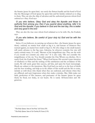 the Imams (peace be upon him)- are surely the firmest handle and the bond of God
     that the Messenger of God (peace be upon him and his family) ordered us to cling
     to them. They are also the ship of salvation and the authorized persons whom God
     ordered us t obey. God says:
      O you who believe, Obey God and obey the Apostle and those in
     authority from among you; then if you quarrel about anything, refer it to
     God and the Apostle, if you believe in God and the last day; this is better
     and very good in the end.1
       They are also the true ones whom God ordained us to be with. He, the Exalted,
     says:
       O you who believe, Be careful of (your duty to) God and be with the
     true ones.2
        Strive, O you believers, in carrying out whatever they –the Imams (peace be upon
     them)- ordered, no matter how small or big it is, and beware of whatever they
     warned against, no matter how small or big it is. He who clings to the small matters
     will surely advance to the big ones. Likewise, he whoever commits few sins will
     surely commit many. It is said, “Beware of the insignificant sins. They are the wish
     if you would not commit any other sin.” It is also said, “Do not consider the
     insignificance of the sin. You should consider the One Whom you disobey. He is
     surely God, the Exalted the Great.” When God knows His servant’s pure intention
     of obedience to Him and the seeking of His satisfaction and the avoidance of His
     wrath, He will surely grant him success, aid him, and open his heart increasingly.
     Deeds are subject to the intentions. May God lead you and us to the best of deeds
     and the best wording, and help us in the affairs of this world and the life to come,
     include us with those who thank when they are endowed, and tolerate when they
     are afflicted, and seek forgiveness when they make a mistake. May Allah make our
     faith, profession of His oneness, and pursuance of the Imams (peace be upon
     them) be fixed, not shaky, in our hearts. He is surely All-benevolent and All-
     generous.




     1
         The Holy Quran, Sura of An-Nisa’ (4) Verse (59)
     2
         The Holy Quran, Sura of At-Tawba (9) Verse (119)


Presented by www.ziaraat.com
 