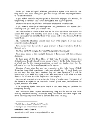 When you meet with your enemies, you should speak little, mention God
     very much, and avoid fleeing lest, you will enrage God and expose yourselves
     to His chastisement.
       If you notice that one of your party is wounded, engaged in a trouble, or
     targeted by the enemy, you should strengthen him by your powers.
          Do favor as much as possible, because it saves from violent death.
       If you want to know your standings with God, you should first notice God’s
     standing with you when you commit sins.
       The best domestic animal is the ewe. As for those who have one ewe in the
     house, the angels will sanctify them once a day. For those who have two
     ewes, the angles will sanctify them twice a day, and so on. Besides, God will
     bless them.
       The unhealthy Muslims should have meat with yogurt. God has made
     power in meat and yogurt.
       You should buy the needs of your journey to hajj yourselves. God the
     Blessed says:
          Had they wanted to join you, they would have prepared themselves.1
       Turn your backs to the sunlight, because it does away with the profound
     diseases.
       In hajj, gaze at the Holy Hose of God very frequently, because God
     dedicates one hundred and twenty states of mercy to the Holy House, sixty
     of which are for the circumambulators –around the Kaaba-, forty for the
     offerers of prayers there, and twenty for the gazers.
       Confess of your sins that you can remember at the Holy House of God.
     Regarding those that you do not retain, you should say: “O Lord, forgive us
     for the sins that you have recorded but we have forgotten.”2 It will be
     incumbent upon God to forgive those who confess of their sins, mention
     them in details and seek His forgiveness in that place.
       Advance with supplications before the falling of misfortunes. The portals of
     the heavens are open in six times—in rainfall, jihad, azan, recitation of the
     Quran, midday, and dawn.
       It is obligatory upon those who touch a cold dead body to perform the
     obligatory bathing.
        For those who wash corpses ceremonially, they should perform the ritual
     bathing after enshrouding the corpse. They should not touch the corpse lest,
     it will be obligatory upon them to perform the ritual bathing.



     1
         The Holy Quran, Sura of At-Tawba (9) Verse (46)
     2
         The original text of this statement is as follows:
     ‫.ﻣﺎ ﺣﻔﻈﺘﻪ ﻳﺎ رب ﻋﻠﻴﻨﺎ وﻧﺴﻴﻨﺎﻩ ﻓﺎﻏﻔﺮﻩ ﻟﻨﺎ‬
                              ّ
     ‘ma hafiztahu ya rabbi alayna wa naseenahu faghfirhu lana’


Presented by www.ziaraat.com
 