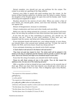 Except camphor, you should not use any perfume for the corpse. The
     corpse is as same as a garbing of the Hajj uniform.
       Instruct your folks to speak only good wording near the corpse. As the
     harem of Bani Hashim asked her to poetize near her father’s corpse, Fatima,
     the daughter of the Prophet (peace be upon him and his family), said, “Leave
     mourning and supplicate to God.”
       Muslims should be the mirrors of each other. When you notice a flaw of
     your friend, you should guide, advise, and treat him leniently. You should
     not oppose him.
          Beware of disagreement, because it is deviation.
          Cling to moderation and treat each other kindly and mercifully.
       Before you ride the riding animals for a journey, you should feed and water
     them. Do not whip the animals on their faces because they praise their Lord.
       If you lose the way or fear something in journeys, you should cry, “O
     Virtuous, aid me.”1 Some of your jinni brothers, if they hear you, will
     respond, lead the astray, and keep your riding animals for you.
       If you anticipate beasts will attack you, your riding animals, or your sheep,
     you should draw a line around your animals and say: “O God, the Lord of
     Daniel, the Well, and every beast, Guard my sheep and me.”2
          If you anticipate drowning, you should recite God’s sayings:
          In God’s Name it will sail and in His Name it will cast anchor.3
       They have not paid due respect to God. The whole earth will be gripped in His
     hands on the Day of Judgment and the heavens will be just like a scroll in His right
     hand. God is too Glorious and High to be considered equal to their idols.4
          If you fear the sting of scorpion, you should recite God’s saying:
        Peace be with Noah among all men in the worlds. Thus do We reward the
     righteous ones. He was one of Our believing servants.5
       Offer a sacrifice to God on behalf of your male babies on the seventh day of
     their age. When you have their hair shaved, you should give silver alms as
     heavy as the weight of their cut hair. This is obligatory upon every Muslim.


     1
         The original text of this statement is as follows:
     ‫.ﻳ ﺎ ﺻ ﺎﻟﺢ أﻏﺜ ﻨﻲ‬
     ‘ya salihu eghithni’
     2
         The original text of this statement is as follows:
     ‫.ﻳ ﺎل واﻟﺠ ﺐ وآ ﻞ أﺳ ﺪ ﻣﺴﺘﺄﺳ ﺪ اﺣﻔﻈ ﻨﻲ وﻏﻨﻤ ﻲاﻟﻠﻬﻢ رب دان‬
         ّ
     ‘allahumma rabba daniaala waljubba wa kulla asadin musta’sid(in) ihfazhni waghanami’
     3
         The Holy Quran, Sura of Houd (11) Verse (41)
     4
         The Holy Quran, Sura of Az-Zumar (39) Verse (67)
     5
         The Holy Quran, Sura of As-Saaffat (37) Verses (79, 80-1)


Presented by www.ziaraat.com
 