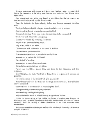 Remove malodors with water and keep your bodies clean, because God
     hates the servants to be dirty and having the malodor that hurts their
     associates.
       You should not play with your beard or anything else during prayers so
     that your attentions will not be drawn away.
       Take the initiative in doing charity before you become engaged in other
     acts.
       The true believer should exhaust himself and give rest to people.
       Your wording should be mainly concerning God.
       Beware of sinning. A sin may cause the earnings to be obstructed.
       Treat your sick folks with almsgiving.
       Guard your wealth by defraying the zakat.
       Prayer is the offertory of the pious.
       Hajj is the jihad of the weak.
       Correctitude with husbands is the jihad of women.
       Poverty is the grandest death.
       Fewness of dependants is one of the two facilities.
       Moderation is half of the livelihood.
       Care is half of senility.
       Moderation protects from neediness.
       Consultation protects from perdition.
       Favors are worthless unless they are done to the highborn and the
     religious.
       Everything has its fruit. The fruit of doing favor is to present it as soon as
     possible.
       He who is certain of the reward will give generously.
       As for those who beat the hand on the thigh in misfortunes, their rewards
     will be cancelled.
       The best deed of the believers is expecting the Relief.
       To depress the parents is impiety to them.
       Seek earnings through almsgiving.
       Stop the various sorts of misfortune by supplication to God.
       Persist on supplicating to God before the falling of misfortunes. I swear by
     Him Who split the seed and created the soul, misfortunes are quicker to the
     believers than the falling of floods downward a hill and speedier than
     workhorses.
       Supplicate to God to endow you safety from hardships. It surely causes the
     religion to vanish.

Presented by www.ziaraat.com
 