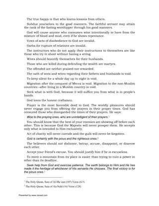 The true happy is that who learns lessons from others.
       Subdue yourselves to the good manners. The faithful servant may attain
     the rank of the fasting worshipper through his good manners.
      God will cause anyone who consumes wine intentionally to have from the
     mixture of blood and mud, even if he shows repentance.
          Vows of acts of disobedience to God are invalid.
          Oaths for rupture of relations are invalid.
       The instructors who do not apply their instructions to themselves are like
     those who try to shoot without having a string.
          Wives should beautify themselves for their husbands.
          Those who are killed during defending the wealth are martyrs.
          The offended are neither praised nor rewarded.
          The oath of sons and wives regarding their fathers and husbands is void.
          To keep silent for a whole day up to night is void.
       Migration after the conquest of Mecca is void. Migration to the non-Muslim
     countries –after living in a Muslim country-is void.
      Seek what is with God, because it will suffice you from what is in people’s
     hands.
          God loves the honest craftsmen.
       Prayer is the most favorable deed to God. The worldly pleasures should
     never engage you from offering the prayers in their proper times. God has
     censured those who disregarded the times of their prayers. He says:
          Woe to the praying ones, who are unintelligent of their prayers.1
       You should know that the best of your enemies are showing off before each
     other. This is because God the Majestic will never prosper them. He accepts
     only what is intended to Him exclusively.
          Act of charity will never corrode and the guilt will never be forgotten.
          God is certainly with the pious and the righteous ones.2
       The believers should not dishonor, betray, accuse, disappoint, or disavow
     each other.
          Accept your friend’s excuse. You should justify him if he is excuseless.
       To move a mountain from its place is easier than trying to ruin a power in
     other than its deadline.
       Seek help from God and exercise patience. The earth belongs to Him and He has
     made it the heritage of whichever of His servants He chooses. The final victory is for
     the pious ones.1

     1
         The Holy Quran, Sura of Al-Ma’uun (107) Verse (4-5)
     2
         The Holy Quran, Sura of An-Nahl (16) Verse (128)


Presented by www.ziaraat.com
 
