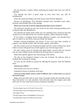 Do not exercise a matter before attaining its proper time lest, you will be
     regretful.
      You should not have a great hope in your lives lest, you will be
     hardhearted.
          Treat the weak mercifully and seek mercy from God the Majestic.
       Beware of backbiting. True Muslims should never backbite each other,
     because God forbids this in His saying:
          Would any of you like to eat the disgusting dead flesh of your brother?2
       The believers should not put one hand on the other during standing erect
     in prayers like the disbelievers.
       You should not drink water while you are standing erect, because this will
     causes you to be affected by the cureless malady, unless God gives health.
       If you notice a stinging worm during offering a prayer, you should bury,
     spit, or hold it in the dress until you finish the prayer.
       Notable turning invalidates the prayer. If you turn your face notably in
     prayers, you should restart with the azan, iqama, and takbir.3
       He who recites suras of Tawhid and Qadr and the Verse of Kursi ten times
     before sunrise will guard his wealth against any threatening matter.
       He who recites suras of Tawhid and Qadr before sunrise will not commit
     any sin even if Eblis exerts all efforts for driving him to commit sins.
          Seek God’s guard against the overcoming of the debts.
      The like of the Prophet’s family is the ark of Noah. He whoever fails to
     embark will certainly be losing.
       To tuck up the clothes is purity for offering the prayers. God the Exalted
     says:
          Cleanse your clothes.4
          This means tuck up your clothes.
          Licking the honey is healing. God says:
       From out of their bellies comes a drink of different color in which there is a cure for
     the human being.5
       Begin and end with salt in every meal. If people realize the benefits of salt,
     they will prefer it to the antidote. God will save him who begins and ends
     with salt in every meal from seventy unknown maladies.


     1
         The Holy Quran, Sura of Al-A’raaf (7) Verse (128)
     2
         The Holy Quran, Sura of Al-Hujurat (49) Verse (12)
     3
         See Islamic Terms.
     4
         The Holy Quran, Sura of Al-Muddethir (74) Verse (4)
     5
         The Holy Quran, Sura of An-Nahl (16) Verse (69)


Presented by www.ziaraat.com
 