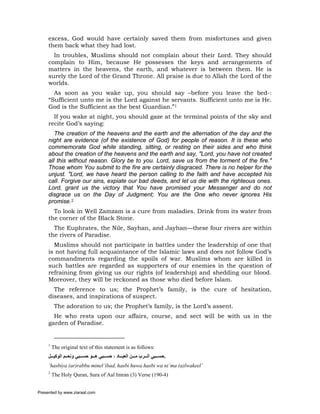 excess, God would have certainly saved them from misfortunes and given
     them back what they had lost.
       In troubles, Muslims should not complain about their Lord. They should
     complain to Him, because He possesses the keys and arrangements of
     matters in the heavens, the earth, and whatever is between them. He is
     surely the Lord of the Grand Throne. All praise is due to Allah the Lord of the
     worlds.
       As soon as you wake up, you should say –before you leave the bed-:
     “Sufficient unto me is the Lord against he servants. Sufficient unto me is He.
     God is the Sufficient as the best Guardian.”1
       If you wake at night, you should gaze at the terminal points of the sky and
     recite God’s saying:
        The creation of the heavens and the earth and the alternation of the day and the
     night are evidence (of the existence of God) for people of reason. It is these who
     commemorate God while standing, sitting, or resting on their sides and who think
     about the creation of the heavens and the earth and say, "Lord, you have not created
     all this without reason. Glory be to you. Lord, save us from the torment of the fire."
     Those whom You submit to the fire are certainly disgraced. There is no helper for the
     unjust. "Lord, we have heard the person calling to the faith and have accepted his
     call. Forgive our sins, expiate our bad deeds, and let us die with the righteous ones.
     Lord, grant us the victory that You have promised your Messenger and do not
     disgrace us on the Day of Judgment; You are the One who never ignores His
     promise.2
       To look in Well Zamzam is a cure from maladies. Drink from its water from
     the corner of the Black Stone.
       The Euphrates, the Nile, Sayhan, and Jayhan—these four rivers are within
     the rivers of Paradise.
       Muslims should not participate in battles under the leadership of one that
     is not having full acquaintance of the Islamic laws and does not follow God’s
     commandments regarding the spoils of war. Muslims whom are killed in
     such battles are regarded as supporters of our enemies in the question of
     refraining from giving us our rights (of leadership) and shedding our blood.
     Moreover, they will be reckoned as those who died before Islam.
       The reference to us; the Prophet’s family, is the cure of hesitation,
     diseases, and inspirations of suspect.
          The adoration to us; the Prophet’s family, is the Lord’s assent.
       He who rests upon our affairs, course, and sect will be with us in the
     garden of Paradise.


     1
         The original text of this statement is as follows:
     ‫.ﺣﺴ ﺒﻲ اﻟ ﺮب ﻣ ﻦ اﻟﻌﺒ ﺎد ، ﺣﺴ ﺒﻲ ه ﻮ ﺣﺴ ﺒﻲ وﻧﻌ ﻢ اﻟﻮآﻴ ﻞ‬
     ‘hasbiya (ar)rabbu minel’ibad, hasbi huwa hasbi wa ni’ma (a)lwakeel’
     2
         The Holy Quran, Sura of Aal Imran (3) Verse (190-4)


Presented by www.ziaraat.com
 
