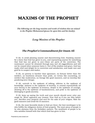 MAXIMS OF THE PROPHET
         The following are the long maxims and words of wisdom that are related
           to the Prophet Mohammed (peace be upon him and his family).



                               Long Maxims of the Prophet



                  The Prophet’s Commandment for Imam Ali

       O Ali, to avoid pleasing anyone and discontenting God, thanking anyone
     for a favor that God has given to you, and reproaching anyone for something
     that God has not given to you—these are parts of the conviction. The
     sustenance cannot be obtained through (any sort of) niggardliness and will
     not be ceased when someone hates it. Out of His wisdom and grace, God has
     made relief and delight lie in conviction and satisfaction, and made care and
     grief lie in suspect and malice.

       O Ali, no poverty is harsher than ignorance, no fortune better than the
     intellect, no loneliness drearier than pride, no victory like counseling, no
     intellect like moderation, no lineage like good manners, and no worship like
     pondering (over things).

       O Ali, untruth is the epidemic of talking, oblivion is the epidemic of
     knowledge, laziness is the epidemic of worship, to remind reproachfully (of
     your favors) is the epidemic of leniency, despot is the epidemic of courage,
     showing off is the epidemic of handsomeness, and pride is the epidemic of
     (belonging to good) ancestry.

       O Ali, keep up saying the truth and your mouth should never utter any
     single lie. Never approach any treason. Fear God as if you see Him before
     you. Sacrifice your property and soul for the sake of your religion. Ride the
     good manners and avoid the ill manners.

       O Ali, the most favorable deeds to God are three: the best worshipper is he
     who fulfills the obligatory duties of God properly. The most pious of people is
     he who abstains from the forbidden matters. The wealthiest of people is he
     who satisfies himself with that which God has given to him.

Presented by www.ziaraat.com
 