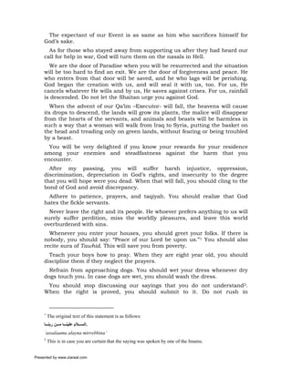 The expectant of our Event is as same as him who sacrifices himself for
     God’s sake.
       As for those who stayed away from supporting us after they had heard our
     call for help in war, God will turn them on the nasals in Hell.
       We are the door of Paradise when you will be resurrected and the situation
     will be too hard to find an exit. We are the door of forgiveness and peace. He
     who enters from that door will be saved, and he who lags will be perishing.
     God began the creation with us, and will seal it with us, too. For us, He
     cancels whatever He wills and by us, He saves against crises. For us, rainfall
     is descended. Do not let the Shaitan urge you against God.
        When the advent of our Qa’im –Executor- will fall, the heavens will cause
     its drops to descend, the lands will grow its plants, the malice will disappear
     from the hearts of the servants, and animals and beasts will be harmless in
     such a way that a woman will walk from Iraq to Syria, putting the basket on
     the head and treading only on green lands, without fearing or being troubled
     by a beast.
       You will be very delighted if you know your rewards for your residence
     among your enemies and steadfastness against the harm that you
     encounter.
       After my passing, you will suffer harsh injustice, oppression,
     discrimination, depreciation in God’s rights, and insecurity to the degree
     that you will hope were you dead. When that will fall, you should cling to the
     bond of God and avoid discrepancy.
      Adhere to patience, prayers, and taqiyah. You should realize that God
     hates the fickle servants.
       Never leave the right and its people. He whoever prefers anything to us will
     surely suffer perdition, miss the worldly pleasures, and leave this world
     overburdened with sins.
       Whenever you enter your houses, you should greet your folks. If there is
     nobody, you should say: “Peace of our Lord be upon us.”1 You should also
     recite sura of Tawhid. This will save you from poverty.
       Teach your boys how to pray. When they are eight year old, you should
     discipline them if they neglect the prayers.
       Refrain from approaching dogs. You should wet your dress whenever dry
     dogs touch you. In case dogs are wet, you should wash the dress.
      You should stop discussing our sayings that you do not understand2.
     When the right is proved, you should submit to it. Do not rush in



     1
         The original text of this statement is as follows:
     ‫.اﻟﺴ ﻼم ﻋﻠﻴﻨ ﺎ ﻣ ﻦ رﺑﻨ ﺎ‬
     ‘assalaamu alayna mirrebbina’
     2
         This is in case you are certain that the saying was spoken by one of the Imams.


Presented by www.ziaraat.com
 