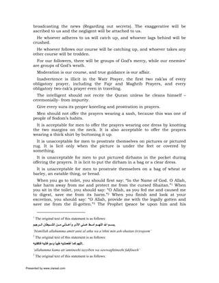 broadcasting the news (Regarding out secrets). The exaggerative will be
     ascribed to us and the negligent will be attached to us.
       He whoever adheres to us will catch up, and whoever lags behind will be
     crushed.
       He whoever follows our course will be catching up, and whoever takes any
     other course will be trodden.
       For our followers, there will be groups of God’s mercy, while our enemies’
     are groups of God’s wrath.
          Moderation is our course, and true guidance is our affair.
       Inadvertence is illicit in the Watr Prayer, the first two rak’as of every
     obligatory prayer, including the Fajr and Maghrib Prayers, and every
     obligatory two-rak’a prayer even in traveling.
       The intelligent should not recite the Quran unless he cleans himself –
     ceremonially- from impurity.
          Give every sura its proper kneeling and prostration in prayers.
       Men should not offer the prayers wearing a sash, because this was one of
     people of Sodom’s habits.
       It is acceptable for men to offer the prayers wearing one dress by knotting
     the two margins on the neck. It is also acceptable to offer the prayers
     wearing a thick shirt by buttoning it up.
       It is unacceptable for men to prostrate themselves on pictures or pictured
     rug. It is licit only when the picture is under the feet or covered by
     something.
       It is unacceptable for men to put pictured dirhams in the pocket during
     offering the prayers. It is licit to put the dirham in a bag or a clear dress.
       It is unacceptable for men to prostrate themselves on a bag of wheat or
     barley, an eatable thing, or bread.
       When you go to toilet, you should first say: “In the Name of God. O Allah,
     take harm away from me and protect me from the cursed Shaitan.”1 When
     you sit in the toilet, you should say: “O Allah, as you fed me and caused me
     to digest, save me from its harm.”2 When you finish and look at your
     excretion, you should say: “O Allah, provide me with the legally gotten and
     save me from the ill-gotten.”3 The Prophet (peace be upon him and his


     1
         The original text of this statement is as follows:
     ‫.ﺑﺴ ﻢ اﷲ اﻟﻠﻬ ﻢ أﻣ ﻂ ﻋ ﻨﻲ اﻷذى وأﻋ ﺬﻧﻲ ﻣ ﻦ اﻟﺸ ﻴﻄﺎن اﻟ ﺮﺟﻴﻢ‬
     ‘bismillah allahumma amitt anni al atha wa a’ithni min ash-shaitan (ir)rajeem’
     2
         The original text of this statement is as follows:
     ‫.اﻟﻠﻬﻢ آﻤﺎ أﻃﻌﻤﺘﻨﻴﻪ ﻃﻴﺒﺎ وﺳﻮﻏﺘﻨﻴﻪ ﻓﺎآﻔﻨﻴﻪ‬
                      ً
     ‘allahumma kama att’amtineehi tayyiben wa sawwaghtineehi fakfineeh’
     3
         The original text of this statement is as follows:


Presented by www.ziaraat.com
 