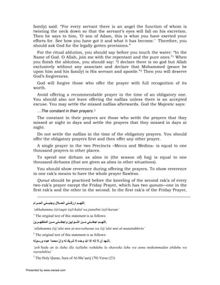 family) said: “For every servant there is an angel the function of whom is
     twisting the neck down so that the servant’s eyes will fall on his excretion.
     Then he says to him, ‘O son of Adam, this is what you have exerted your
     efforts for. See how you have got it and what it has become.’ Therefore, you
     should ask God for the legally gotten provisions.”
       For the ritual ablution, you should say before you touch the water: “In the
     Name of God. O Allah, join me with the repentant and the pure ones.”1 When
     you finish the ablution, you should say: “I declare there is no god but Allah
     exclusively without any associate and declare that Mohammed (peace be
     upon him and his family) is His servant and apostle.”2 Then you will deserve
     God’s forgiveness.
      God will forgive those who offer the prayer with full recognition of its
     worth.
       Avoid offering a recommendable prayer in the time of an obligatory one.
     You should also not leave offering the nafilas unless there is an accepted
     excuse. You may settle the missed nafilas afterwards. God the Majestic says:
          …The constant in their prayers.3
       The constant in their prayers are those who settle the prayers that they
     missed at night in days and settle the prayers that they missed in days at
     night.
       Do not settle the nafilas in the time of the obligatory prayers. You should
     offer the obligatory prayers first and then offer any other prayer.
       A single prayer in the two Precincts –Mecca and Medina- is equal to one
     thousand prayers in other places.
       To spend one dirham as alms in (the season of) hajj is equal to one
     thousand dirhams (that are given as alms in other situations).
       You should show reverence during offering the prayers. To show reverence
     in one rak’a means to have the whole prayer flawless.
        Qunut should be practiced before the kneeling of the second rak’a of every
     two-rak’a prayer except the Friday Prayer, which has two qunuts—one in the
     first rak’a and the other in the second. In the first rak’a of the Friday Prayer,


     ‫.اﻟﻠﻬ ﻢ ارزﻗ ﻨﻲ اﻟﺤ ﻼل وﺟﻨﺒ ﻨﻲ اﻟﺤ ﺮام‬
     ‘ahhahumma (i)rzuqni (a)l-halal wa jannibni (a)l-haram’
     1
         The original text of this statement is as follows:
     ‫.اﻟﻠﻬ ﻢ اﺟﻌﻠ ﻨﻲ ﻣ ﻦ اﻟﺘ ﻮاﺑﻴﻦ واﺟﻌﻠ ﻨﻲ ﻣ ﻦ اﻟﻤﺘﻄﻬ ﺮﻳﻦ‬
     ‘allahumma (i)j’alni min at-tawwabeena wa (i)j’alni mni al-mutattahhirin’
     2
         The original text of this statement is as follows:
     ‫.أﺷﻬﺪ أن ﻻ إﻟﻪ إﻻ اﷲ وﺣﺪﻩ ﻻ ﺷﺮﻳﻚ ﻟﻪ وأن ﻣﺤﻤﺪا ﻋﺒﺪﻩ ورﺳﻮﻟﻪ‬
                 ً     ّ
     ‘ash’hadu an la ilaha illa (a)llahu wahdahu la shareeka lahu wa anna muhammadan abduhu wa
     rasouluh(u)’
     3
         The Holy Quran, Sura of Al-Ma’aarij (70) Verse (23)


Presented by www.ziaraat.com
 