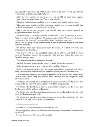 you should recite suras of Fatihah and Jumu’a. In the second, you should
     recite suras of Fatihah and Munafiqun.
       After the two sajdas –of the prayers-, you should sit until your organs
     repose, then you may stand up. This is our practice.
          With the commencement of the prayers, raise your hands to the chest.
       When you want to stand before your Lord –in the prayers-, you should face
     the kiblah and stand erectly without bending.
       When you finish your prayers, you should raise your hands upward for
     supplication and sit erectly.1
       Ibn Saba asked, “O Amirul Muminin, it is true that God is everywhere, is it not?”
     “Yes, it is true,” answered Imam Ali (peace be upon him). “Why do we then raise
     our hands to the heavens?” wondered Ibn Saba. The Imam answered:
     Recite God’s saying: In the heavens there is your sustenance and (it is) that which
     you were promised.2
       We should seek the sustenance from its center. It is that of which God
     promises in the heavens.
       The prayers will not be accepted unless their offerers ask God to place
     them in Paradise, protect them against Hell, and give them the women of
     Paradise in marriage.
          You should regard any prayer as the last.
          Smiling does not interrupt the prayers, while guffaw interrupts it.
          If sleep overcomes the heart, the ablution will be obligatory.
       If sleep overcomes you during the prayer, you should interrupt and take a
     sleep, because you may supplicate to God against yourself inattentively.
       For those who loved us in secret, supported us by words, and fought with
     us with their hands, they will be with us in Paradise and will be given a rank
     as same as ours.
       For those who loved us in secret but neither supported us by words nor
     fought with us, they will be one rank lower than the previous.
       For those who loved us in secret, but neither supported us by words nor
     deeds, they will be with us in Paradise.
       For those who hated us and disappointed us by words and deeds, they will
     be in the lowest point of Hell.
       For those who hated us and disappointed us by words, not deeds, they will
     be one level of Hell higher than the previous.



     1
         In the book of Al-Khissal, this narrative is recorded in this form:
     “When you finish your prayers, you should raise your hand upward for supplication painstakingly till
     you feel tired.”
     2
         The Holy Quran, Sura of Ath-Thariyat (51) Verse (22)


Presented by www.ziaraat.com
 