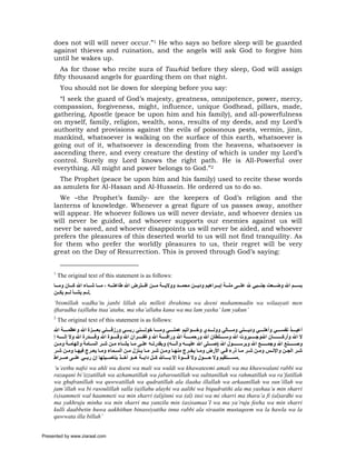 does not will will never occur.”1 He who says so before sleep will be guarded
     against thieves and ruination, and the angels will ask God to forgive him
     until he wakes up.
        As for those who recite sura of Tawhid before they sleep, God will assign
     fifty thousand angels for guarding them on that night.
          You should not lie down for sleeping before you say:
       “I seek the guard of God’s majesty, greatness, omnipotence, power, mercy,
     compassion, forgiveness, might, influence, unique Godhead, pillars, made,
     gathering, Apostle (peace be upon him and his family), and all-powerfulness
     on myself, family, religion, wealth, sons, results of my deeds, and my Lord’s
     authority and provisions against the evils of poisonous pests, vermin, jinn,
     mankind, whatsoever is walking on the surface of this earth, whatsoever is
     going out of it, whatsoever is descending from the heavens, whatsoever is
     ascending there, and every creature the destiny of which is under my Lord’s
     control. Surely my Lord knows the right path. He is All-Powerful over
     everything. All might and power belongs to God.”2
       The Prophet (peace be upon him and his family) used to recite these words
     as amulets for Al-Hasan and Al-Hussein. He ordered us to do so.
       We –the Prophet’s family- are the keepers of God’s religion and the
     lanterns of knowledge. Whenever a great figure of us passes away, another
     will appear. He whoever follows us will never deviate, and whoever denies us
     will never be guided, and whoever supports our enemies against us will
     never be saved, and whoever disappoints us will never be aided, and whoever
     prefers the pleasures of this deserted world to us will not find tranquility. As
     for them who prefer the worldly pleasures to us, their regret will be very
     great on the Day of Resurrection. This is proved through God’s saying:


     1
         The original text of this statement is as follows:
     ‫ﺑﺴ ﻢ اﷲ وﺿ ﻌﺖ ﺟﻨ ﺒﻲ ﷲ ﻋﻠ ﻰ ﻣﻠ ﺔ إﺑ ﺮاهﻴﻢ ودﻳ ﻦ ﻣﺤﻤ ﺪ ووﻻﻳ ﺔ ﻣ ﻦ اﻓ ﺘﺮض اﷲ ﻃﺎﻋﺘ ﻪ ، ﻣ ﺎ ﺷ ﺎء اﷲ آ ﺎن وﻣ ﺎ‬
     ‫.ﻟ ﻢ ﻳﺸ ﺄ ﻟ ﻢ ﻳﻜ ﻦ‬
     ‘bismillah wadha’tu janbi lillah ala milleti ibrahima wa deeni muhammadin wa wilaayati men
     iftaradha (a)llahu ttaa’atahu, ma sha’allahu kana wa ma lam yasha’ lam yakun’
     2
         The original text of this statement is as follows:
     ‫أﻋﻴ ﺬ ﻧﻔﺴ ﻲ وأهﻠ ﻲ ودﻳ ﻨﻲ وﻣ ﺎﻟﻲ ووﻟ ﺪي وﺧ ﻮاﺗﻴﻢ ﻋﻤﻠ ﻲ وﻣ ﺎ ﺧﻮﻟ ﻨﻲ رﺑ ﻲ ورزﻗ ﻨﻲ ﺑﻌ ﺰة اﷲ وﻋﻈﻤ ﺔ اﷲ‬
     ‫ﻻ اﷲ وأرآ ﺎن اﷲوﺟ ﺒﺮوت اﷲ وﺳ ﻠﻄﺎن اﷲ ورﺣﻤ ﺔ اﷲ وراﻓ ﺔ اﷲ وﻏﻔ ﺮان اﷲ وﻗ ﻮة اﷲ وﻗ ﺪرة اﷲ وﻻ إﻟ ﻪ إ‬
     ‫وﺻ ﻨﻊ اﷲ وﺟﻤ ﻊ اﷲ وﺑﺮﺳ ﻮل اﷲ )ﺻ ﻠﻰ اﷲ ﻋﻠﻴ ﻪ وﺁﻟ ﻪ( وﺑﻘﺪرﺗ ﻪ ﻋﻠ ﻰ ﻣ ﺎ ﻳﺸ ﺎء ﻣ ﻦ ﺷ ﺮ اﻟﺴ ﺎﻣﺔ واﻟﻬﺎﻣ ﺔ وﻣ ﻦ‬
     ‫ﺷ ﺮ اﻟﺠ ﻦ واﻹﻧ ﺲ وﻣ ﻦ ﺷ ﺮ ﻣ ﺎ ذرء ﻓ ﻲ اﻷرض وﻣ ﺎ ﻳﺨ ﺮج ﻣﻨﻬ ﺎ وﻣ ﻦ ﺷ ﺮ ﻣ ﺎ ﻳ ﻨﺰل ﻣ ﻦ اﻟﺴ ﻤﺎء وﻣ ﺎ ﻳﻌ ﺮج ﻓﻴﻬ ﺎ وﻣ ﻦ ﺷ ﺮ‬
     ‫.ﻣﺴ ﺘﻘﻴﻢ وﻻ ﺣ ﻮل وﻻ ﻗ ﻮة إﻻ ﺑ ﺎﷲ آ ﻞ داﺑ ﺔ ه ﻮ ﺁﺧ ﺬ ﺑﻨﺎﺻ ﻴﺘﻬﺎ إن رﺑ ﻲ ﻋﻠ ﻰ ﺻ ﺮاط‬
     ‘u’eethu nafsi wa ahli wa deeni wa mali wa wuldi wa khawateemi amali wa ma khawwalani rabbi wa
     razaqani bi’izzatillah wa azhamatillah wa jabaroutillah wa sulttanillah wa rahmatillah wa ra’fatillah
     wa ghufranillah wa quwwatillah wa qudratillah ala ilaaha illallah wa arkaanillah wa sun’illah wa
     jam’illah wa bi rasoulillah salla (a)llahu alayhi wa aalihi wa biqudratihi ala ma yashaa’u min sharri
     (s)sammeti wal haammeti wa min sharri (al)jinni wa (al) insi wa mi sharri ma thara’a fi (al)ardhi wa
     ma yakhruju minha wa min sharri ma yanzilu min (as)samaa’I wa ma ya’ruju feeha wa min sharri
     kulli daabbetin huwa aakhithun binassiyatiha inna rabbi ala siraatin mustaqeem wa la hawla wa la
     quwwata illa billah’


Presented by www.ziaraat.com
 