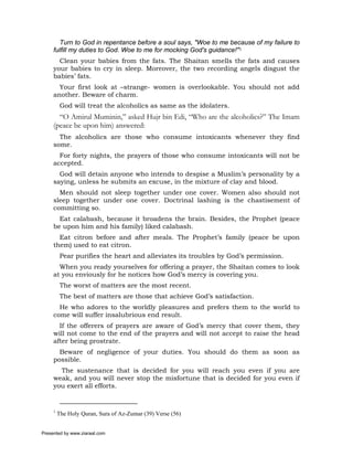 Turn to God in repentance before a soul says, "Woe to me because of my failure to
     fulfill my duties to God. Woe to me for mocking God's guidance!"1
       Clean your babies from the fats. The Shaitan smells the fats and causes
     your babies to cry in sleep. Moreover, the two recording angels disgust the
     babies’ fats.
       Your first look at –strange- women is overlookable. You should not add
     another. Beware of charm.
          God will treat the alcoholics as same as the idolaters.
       “O Amirul Muminin,” asked Hujr bin Edi, “Who are the alcoholics?” The Imam
     (peace be upon him) answered:
       The alcoholics are those who consume intoxicants whenever they find
     some.
       For forty nights, the prayers of those who consume intoxicants will not be
     accepted.
       God will detain anyone who intends to despise a Muslim’s personality by a
     saying, unless he submits an excuse, in the mixture of clay and blood.
       Men should not sleep together under one cover. Women also should not
     sleep together under one cover. Doctrinal lashing is the chastisement of
     committing so.
       Eat calabash, because it broadens the brain. Besides, the Prophet (peace
     be upon him and his family) liked calabash.
       Eat citron before and after meals. The Prophet’s family (peace be upon
     them) used to eat citron.
          Pear purifies the heart and alleviates its troubles by God’s permission.
       When you ready yourselves for offering a prayer, the Shaitan comes to look
     at you enviously for he notices how God’s mercy is covering you.
          The worst of matters are the most recent.
          The best of matters are those that achieve God’s satisfaction.
       He who adores to the worldly pleasures and prefers them to the world to
     come will suffer insalubrious end result.
       If the offerers of prayers are aware of God’s mercy that cover them, they
     will not come to the end of the prayers and will not accept to raise the head
     after being prostrate.
       Beware of negligence of your duties. You should do them as soon as
     possible.
       The sustenance that is decided for you will reach you even if you are
     weak, and you will never stop the misfortune that is decided for you even if
     you exert all efforts.


     1
         The Holy Quran, Sura of Az-Zumar (39) Verse (56)


Presented by www.ziaraat.com
 