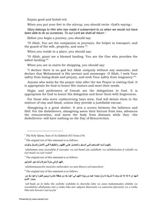 Enjoin good and forbid evil.
          When you put your feet in the stirrup, you should recite -God’s saying-:
       Glory belongs to Him who has made it subservient to us when we would not have
     been able to do so ourselves. To our Lord we shall all return.1
          Before you begin a journey, you should say:
       “O Allah, You are the companion in journeys, the helper in transport, and
     the guard of the wife, property, and sons.”2
          When you reside in a place, you should say:
       “O Allah, grant me a blessed landing. You are the One who provides the
     safest landing.”3
          When you are in marts for shopping, you should say:
       “I declare there is no god but Allah uniquely without any associate, and
     declare that Mohammed is His servant and messenger. O Allah, I seek Your
     safety from losing deals and perjury, and seek Your safety from stagnancy.”4
       Anyone who waits for the prayer time after the Asr Prayer is visiting God. It
     is appropriate for God to honor His visitors and meet their needs.
       Hajjis and performers of Umrah are the delegations to God. It is
     appropriate for God to honor His delegation and favor them with forgiveness.
      For those who serve undiscerning boys wine, God will detain them in the
     mixture of clay and blood, unless they provide a justifiable excuse.
       Almsgiving is a great shelter. It sets a screen between the believers and
     Hell. For the disbelievers, almsgiving saves their fortune from loss, advances
     the remuneration, and saves the body from diseases while they –the
     disbelievers- will have nothing on the Day of Resurrection.




     1
         The Holy Quran, Sura of Az-Zukhruf (43) Verse (14)
     2
         The original text of this statement is as follows:
     ‫.اﻟﻠﻬ ﻢ أﻧ ﺖ اﻟﺼ ﺎﺣﺐ ﻓ ﻲ اﻟﺴ ﻔﺮ واﻟﺤﺎﻣ ﻞ ﻋﻠ ﻰ اﻟﻈﻬ ﺮ واﻟﺨﻠﻴﻔ ﺔ ﻓ ﻲ اﻷه ﻞ واﻟﻤ ﺎل واﻟﻮﻟ ﺪ‬
     ‘allahumma anta (as)sahibu fi (a)ssafar wa (a)l-hamil ala (ad)dhahr wa (al)khaleefatu fi (al)ahli wa
     (a)l-maali wa (a)l-walad’
     3
         The original text of this statement is as follows:
     ‫.اﻟﻠﻬﻢ أﻧﺰﻟﻨﻲ ﻣﻨﺰﻻ ﻣﺒﺎرآﺎ وأﻧﺖ ﺧﻴﺮ اﻟﻤﻨﺰﻟﻴﻦ‬
                       ً      ً
     ‘allahummaanzilni manzilen mubaraken wa anta khayru (a)l-munzileen’
     4
         The original text of this statement is as follows:
      ‫أﺷﻬﺪ أن ﻻ إﻟﻪ إﻻ اﷲ وﺣﺪﻩ ﻻ ﺷﺮﻳﻚ ﻟﻪ وأن ﻣﺤﻤﺪا ﻋﺒﺪﻩ ورﺳﻮﻟﻪ اﻟﻠﻬﻢ إﻧﻲ أﻋﻮذ ﺑﻚ ﻣﻦ ﺻﻔﻘﺔ ﺧﺎﺳﺮة وﻳﻤﻴﻦ ﻓﺎﺟﺮة وأﻋﻮذ ﺑﻚ ﻣﻦ‬
                                                                          ً     ّ
     ‫.ﺑ ﻮار اﻷﻳ ﻢ‬
     ‘ash’hadu an la ilaha illa (a)llahu wahdahu la shareeka lahu wa anna muhammadan abduhu wa
     rasouluh(u) allahumma inni a’outhu bika min safqatin khasiratin wa yameenin fajira(tin) wa a’outhu
     bika min bawaari (a)l-ayyim’


Presented by www.ziaraat.com
 
