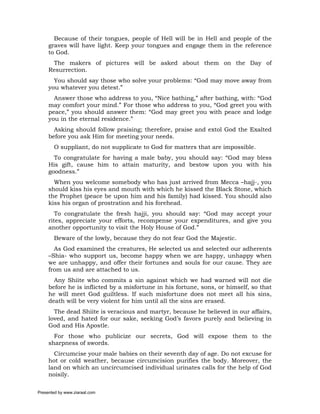 Because of their tongues, people of Hell will be in Hell and people of the
     graves will have light. Keep your tongues and engage them in the reference
     to God.
      The makers of pictures will be asked about them on the Day of
     Resurrection.
       You should say those who solve your problems: “God may move away from
     you whatever you detest.”
       Answer those who address to you, “Nice bathing,” after bathing, with: “God
     may comfort your mind.” For those who address to you, “God greet you with
     peace,” you should answer them: “God may greet you with peace and lodge
     you in the eternal residence.”
       Asking should follow praising; therefore, praise and extol God the Exalted
     before you ask Him for meeting your needs.
       O suppliant, do not supplicate to God for matters that are impossible.
       To congratulate for having a male baby, you should say: “God may bless
     His gift, cause him to attain maturity, and bestow upon you with his
     goodness.”
       When you welcome somebody who has just arrived from Mecca –hajj-, you
     should kiss his eyes and mouth with which he kissed the Black Stone, which
     the Prophet (peace be upon him and his family) had kissed. You should also
     kiss his organ of prostration and his forehead.
        To congratulate the fresh hajji, you should say: “God may accept your
     rites, appreciate your efforts, recompense your expenditures, and give you
     another opportunity to visit the Holy House of God.”
       Beware of the lowly, because they do not fear God the Majestic.
       As God examined the creatures, He selected us and selected our adherents
     –Shia- who support us, become happy when we are happy, unhappy when
     we are unhappy, and offer their fortunes and souls for our cause. They are
     from us and are attached to us.
       Any Shiite who commits a sin against which we had warned will not die
     before he is inflicted by a misfortune in his fortune, sons, or himself, so that
     he will meet God guiltless. If such misfortune does not meet all his sins,
     death will be very violent for him until all the sins are erased.
       The dead Shiite is veracious and martyr, because he believed in our affairs,
     loved, and hated for our sake, seeking God’s favors purely and believing in
     God and His Apostle.
       For those who publicize our secrets, God will expose them to the
     sharpness of swords.
       Circumcise your male babies on their seventh day of age. Do not excuse for
     hot or cold weather, because circumcision purifies the body. Moreover, the
     land on which an uncircumcised individual urinates calls for the help of God
     noisily.

Presented by www.ziaraat.com
 