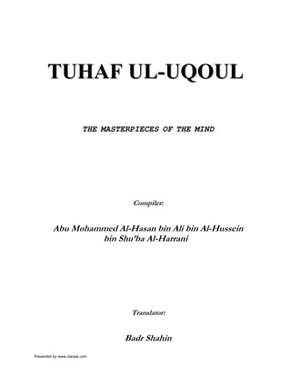 TUHAF UL-UQOUL

                         THE MASTERPIECES OF THE MIND




                                   Compiler:


         Abu Mohammed Al-Hasan bin Ali bin Al-Hussein
                  bin Shu’ba Al-Harrani




                                   Translator:


                                  Badr Shahin
Presented by www.ziaraat.com
 