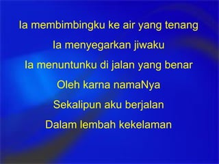 Ia membimbingku ke air yang tenang Ia menyegarkan jiwaku Ia menuntunku di jalan yang benar Oleh karna namaNya Sekalipun aku berjalan Dalam lembah kekelaman 