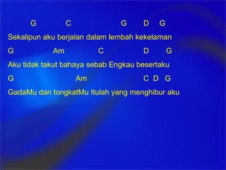 G   C G D  G Sekalipun aku berjalan dalam lembah kekelaman G Am C D G Aku tidak takut bahaya sebab Engkau besertaku G Am C  D  G GadaMu dan tongkatMu Itulah yang menghibur aku 