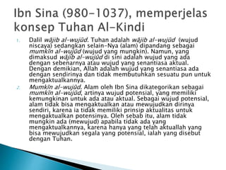 1. Dalil wājib al-wujūd. Tuhan adalah wājib al-wujūd (wujud
niscaya) sedangkan selain-Nya (alam) dipandang sebagai
mumkīn al-wujūd (wujud yang mungkin). Namun, yang
dimaksud wājib al-wujūd di sini adalah wujud yang ada
dengan sebenarnya atau wujud yang senantiasa aktual.
Dengan demikian, Allah adalah wujud yang senantiasa ada
dengan sendirinya dan tidak membutuhkan sesuatu pun untuk
mengaktualkannya.
2. Mumkīn al-wujūd. Alam oleh Ibn Sina dikategorikan sebagai
mumkīn al-wujūd, artinya wujud potensial, yang memiliki
kemungkinan untuk ada atau aktual. Sebagai wujud potensial,
alam tidak bisa mengaktualkan atau mewujudkan dirinya
sendiri, karena ia tidak memiliki prinsip aktualitas untuk
mengaktualkan potensinya. Oleh sebab itu, alam tidak
mungkin ada (mewujud) apabila tidak ada yang
mengaktualkannya, karena hanya yang telah aktuallah yang
bisa mewujudkan segala yang potensial, ialah yang disebut
dengan Tuhan.
 