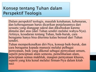 Dalam perspektif teologis, masalah ketuhanan, kebenaran,
dan keberagamaan harus dicarikan penjelasannya dari
sesuatu yang dianggap sakral dan dikultuskan karena
dimulai dari atas (dari Tuhan sendiri melalui wahyu-Nya).
Artinya, kesadaran tentang Tuhan, baik-buruk, cara
beragama hanya bisa diterima kalau berasal dari Tuhan
sendiri.
Tuhan memperkenalkan diri-Nya, konsep baik-buruk, dan
cara beragama kepada manusia melalui pelbagai
pernyataan, baik yang dikenal sebagai pernyataan umum,
seperti penciptaan alam semesta, pemeliharaan alam,
penciptaan semua makhluk, maupun pernyataan khusus,
seperti yang kita kenal melalui firman-Nya dalam kitab
suci
 